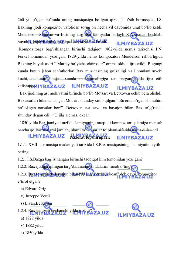  
 
260 yil o’tgan bo’lsada uning musiqasiga bo’lgan qiziqish o’sib bormoqda. I.S. 
Baxning ijodi kompozitor vafotidan so’ng bir necha yil davomida unut bo’lib ketdi. 
Mendelson, Shuman va Listning targ’ibot faoliyatlari tufayli XIX asrdan boshlab, 
buyuk kompozitorning musiqasi hayot yuzini ko’rdi.  
 Kompozitorga bag’ishlangan birinchi tadqiqot 1802-yilda nemis tarixchisi I.N. 
Forkel tomonidan yozilgan. 1829-yilda nemis kompozitori Mendelson rahbarligida 
Baxning buyuk asari “ Matfey bo’yicha ehtiroslar” omma oldida ijro etildi. Bugungi 
kunda butun jahon san’atkorlari Bax musiqasining go’zalligi va ilhomlantiruvchi 
kuchi, mahorat darajasi xamda mukammalligiga tan bergan holda ijro etib 
kelishmoqda. 
  Bax ijodining asl mohiyatini birinchi bo’lib Motsart va Betxoven ochib bera olishdi. 
Bax asarlari bilan tanishgan Motsart shunday xitob qilgan:” Bu erda o’rganish muhim 
bo’ladigan narsalar bor!”. Betxoven esa zavq va hayajon bilan Bax to’g’risida 
shunday degan edi: “ U jilg’a emas, okean”. 
  1850 yilda Bax jamiyati tuzildi. Jamiyatning maqsadi kompozitor qalamiga mansub 
barcha qo’lyozmalarni jamlab, ularni to’la asarlar to’plami sifatida nashr qilish edi. 
Nazorat topshiriqlari: 
1.1.1. XVIII asr musiqa madaniyati tarixida I.S.Bax musiqasining ahamiyatini aytib 
bering. 
1.2.1 I.S.Baxga bag’ishlangan birinchi tadqiqot kim tomonidan yozilgan? 
1.2.2. Bax ijodiga qilingan targ’ibot namoyondalarini sanab o’ting? 
1.2.3. Bax to’g’risida hayajon bilan “ U jilg’a emas, okean” deb qaysi kompozitor 
e’tirof etgan? 
   a) Edvard Grig 
   v) Juzeppe Verdi 
   s) L.van.Betxoven 
1.2.4. Bax jamiyati nechanchi yilda tuzildi? 
   a) 1827 yilda 
   v) 1882 yilda 
   s) 1850 yilda 
