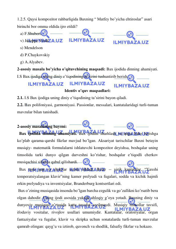  
 
1.2.5. Qaysi kompozitor rahbarligida Baxning “ Matfey bo’yicha ehtiroslar” asari 
birinchi bor omma oldida ijro etildi? 
   a) F.Shubert. 
   v) Juzeppe Verdi 
   s) Mendelson 
   d) P.Chaykovskiy 
   g) A.Alyabev. 
2-asosiy masala bo’yicha o’qituvchining maqsadi: Bax ijodida dinning ahamiyati. 
I.S Bax ijodiga uning diniy e’tiqodining ta’sirini tushuntirib berish. 
 
Identiv o’quv maqsadlari: 
2.1. I.S Bax ijodiga uning diniy e’tiqodining ta’sirini bayon qiladi. 
2.2. Bax polifoniyasi, garmoniyasi. Passionlar, messalari, kantatalaridagi turli-tuman 
mavzular bilan tanishadi. 
  
2-asosiy masalaning bayoni: 
  Bax ijodida dinning ahamiyati. Bax ijodini sharhlash va unga baho berishga 
ko’plab qarama-qarshi fikrlar mavjud bo’lgan. Aksariyat tarixchilar Baxni betayin 
musiqiy- matematik formulalarni ishlatuvchi kompozitor deyishsa, boshqalar uning 
timsolida tarki dunyo qilgan darveshni ko’rishar, boshqalar e’tiqodli cherkov 
musiqachisi sifatida qabul qilishardi. 
  Bax turli janr va shakllar ustida ishladi. Bular -- yirik kantatalar, “Yaxshi 
temperatsiyalangan klavir”ning kamer prelyudi va fugalari, sodda va kichik hajmli 
erkin prelyudiya va inventsiyalar, Branderburg kontsertlari edi. 
 Bax o’zining musiqasida insonda bo’lgan barcha ezgulik va go’zallikni ko’rsatib bera 
olgan dahodir. Uning ijodi asosida yuksak ahloqiy g’oya yotadi. Baxning diniy va 
dunyoviy musiqasi o’rtasida katta tavofut sezilmaydi. Musiqiy timsollar tavsifi, 
ifodaviy vositalar, rivojlov usullari umumiydir. Kantatalar, oratoriyalar, organ 
fantaziyalar va fugalar, klavir va skripka uchun sonatalarda turli-tuman mavzular 
qamrab olingan: qayg’u va iztirob, quvonch va shodlik, falsafiy fikrlar va hokazo. 
