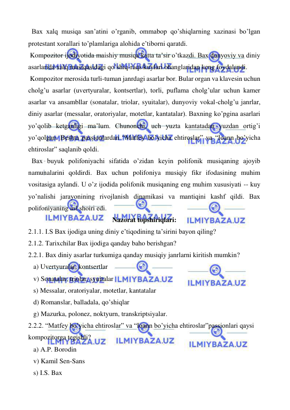  
 
  Bax xalq musiqa san’atini o’rganib, ommabop qo’shiqlarning xazinasi bo’lgan 
protestant xorallari to’plamlariga alohida e’tiborni qaratdi.  
 Kompozitor ijodiyotida maishiy musiqa katta ta’sir o’tkazdi. Bax dunyoviy va diniy 
asarlarida xalq musiqasidagi qo’shiq-raqs kuylari ohanglaridan keng foydalandi. 
 Kompozitor merosida turli-tuman janrdagi asarlar bor. Bular organ va klavesin uchun 
cholg’u asarlar (uvertyuralar, kontsertlar), torli, puflama cholg’ular uchun kamer 
asarlar va ansambllar (sonatalar, triolar, syuitalar), dunyoviy vokal-cholg’u janrlar, 
diniy asarlar (messalar, oratoriyalar, motetlar, kantatalar). Baxning ko’pgina asarlari 
yo’qolib ketganligi ma’lum. Chunonchi, uch yuzta kantatadan yuzdan ortig’i 
yo’qolgan. Beshta passionlardan “Matfey bo’yicha ehtiroslar” va “Ioann bo’yicha 
ehtiroslar” saqlanib qoldi. 
  Bax buyuk polifoniyachi sifatida o’zidan keyin polifonik musiqaning ajoyib 
namunalarini qoldirdi. Bax uchun polifoniya musiqiy fikr ifodasining muhim 
vositasiga aylandi. U o’z ijodida polifonik musiqaning eng muhim xususiyati -- kuy 
yo’nalishi jarayonining rivojlanish dinamikasi va mantiqini kashf qildi. Bax 
polifoniyaning asl shoiri edi. 
Nazorat topshiriqlari: 
2.1.1. I.S Bax ijodiga uning diniy e’tiqodining ta’sirini bayon qiling? 
2.1.2. Tarixchilar Bax ijodiga qanday baho berishgan? 
2.2.1. Bax diniy asarlar turkumiga qanday musiqiy janrlarni kiritish mumkin? 
   a) Uvertyuralar, kontsertlar 
   v) Sonatalar, triolar, syuitalar 
   s) Messalar, oratoriyalar, motetlar, kantatalar 
   d) Romanslar, balladala, qo’shiqlar 
   g) Mazurka, polonez, noktyurn, transkriptsiyalar. 
2.2.2. “Matfey bo’yicha ehtiroslar” va “Ioann bo’yicha ehtiroslar”passionlari qaysi 
kompozitorga tegishli? 
   a) A.P. Borodin 
   v) Kamil Sen-Sans 
   s) I.S. Bax 
