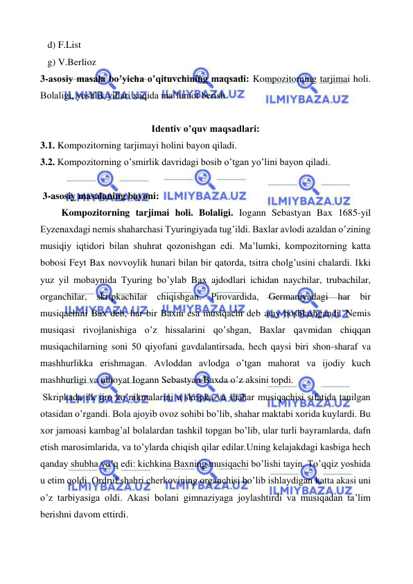  
 
   d) F.List 
   g) V.Berlioz 
3-asosiy masala bo’yicha o’qituvchining maqsadi: Kompozitorning tarjimai holi. 
Bolaligi, yoshlik yillari xaqida ma’lumot berish. 
  
Identiv o’quv maqsadlari: 
3.1. Kompozitorning tarjimayi holini bayon qiladi.  
3.2. Kompozitorning o’smirlik davridagi bosib o’tgan yo’lini bayon qiladi. 
 
 3-asosiy masalaning bayoni: 
  
 Kompozitorning tarjimai holi. Bolaligi. Iogann Sebastyan Bax 1685-yil 
Eyzenaxdagi nemis shaharchasi Tyuringiyada tug’ildi. Baxlar avlodi azaldan o’zining 
musiqiy iqtidori bilan shuhrat qozonishgan edi. Ma’lumki, kompozitorning katta 
bobosi Feyt Bax novvoylik hunari bilan bir qatorda, tsitra cholg’usini chalardi. Ikki 
yuz yil mobaynida Tyuring bo’ylab Bax ajdodlari ichidan naychilar, trubachilar, 
organchilar, skripkachilar chiqishgan. Pirovardida, Germaniyadagi har bir 
musiqachini Bax deb, har bir Baxni esa musiqachi deb atay boshlashgandi. Nemis 
musiqasi rivojlanishiga o’z hissalarini qo’shgan, Baxlar qavmidan chiqqan 
musiqachilarning soni 50 qiyofani gavdalantirsada, hech qaysi biri shon-sharaf va 
mashhurlikka erishmagan. Avloddan avlodga o’tgan mahorat va ijodiy kuch 
mashhurligi va nihoyat Iogann Sebastyan Baxda o’z aksini topdi. 
 Skripkada ilk ijro ko’nikmalarini u skripka va shahar musiqachisi sifatida tanilgan 
otasidan o’rgandi. Bola ajoyib ovoz sohibi bo’lib, shahar maktabi xorida kuylardi. Bu 
xor jamoasi kambag’al bolalardan tashkil topgan bo’lib, ular turli bayramlarda, dafn 
etish marosimlarida, va to’ylarda chiqish qilar edilar.Uning kelajakdagi kasbiga hech 
qanday shubha yo’q edi: kichkina Baxning musiqachi bo’lishi tayin. To’qqiz yoshida 
u etim qoldi. Ordruf shahri cherkovining organchisi bo’lib ishlaydigan katta akasi uni 
o’z tarbiyasiga oldi. Akasi bolani gimnaziyaga joylashtirdi va musiqadan ta’lim 
berishni davom ettirdi. 
