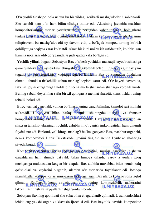 
 
 O’n yoshli tirishqoq bola uchun bu bir xildagi zerikarli mashg’ulotlar hisoblanardi. 
Shu sababli ham o’zi ham bilim olishga intilar edi. Akasining javonida mashhur 
kompozitorlarning asarlari yozilgan daftar borligidan xabar topgach, bola ularni 
tunlari xufiya ravishda olib, oyning shu’lasida notalarni ko’chirib yozar edi. Odamni 
toliqtiruvchi bu mashg’ulot olti oy davom etdi, u bo’lajak kompozitorning ko’rish 
qobiliyatiga beqiyos zarar ko’rsatdi. Akasi bir kuni uni bu ish ustida tutib, ko’chirilgan 
hamma notalarni olib qo’yganida, u juda qattiq xafa bo’lgan edi.  
  Yoshlik yillari. Iogann Sebastyan Bax o’n besh yoshidan mustaqil hayot boshlashga 
qaror qiladi va 1700-yilda Lyuneburg shahriga ko’chib o’tadi. 1702-yilda gimnaziyani 
tugatib, universitetga kirish xuquqiga ega bo’ldi, lekin Bax bu xuquqdan foydalana 
olmadi, chunki u tirikchilik uchun mablag’ topishi zarur edi. O’z hayoti davomida, 
Bax ish joyini o’zgartirgan holda bir necha marta shahardan shaharga ko’chib yurdi. 
Buning sababi deyarli har safar bir xil qoniqarsiz mehnat sharoiti, kamsitishlar, uning 
tobelik holati edi. 
  Biroq vaziyat qanchalik yomon bo’lmasin uning yangi bilimlar, kamolot sari intilishi 
so’nmadi. U g’ayrat bilan nafaqat nemis, shuningdek italyan va frantsuz 
kompozitorlarining asarlarini muntazam o’rgandi. Bax atoqli san’atkorlar bilan 
shaxsan tanishib, ularning ijrochilik uslublarini o’rganish imkoniyatidan ham umumli 
foydalanar edi. Bir kuni, yo’l kiraga mablag’i bo’lmagan yosh Bax, mashhur organchi, 
nemis kompozitori Ditrix Bukstexude ijrosini tinglash uchun Lyubeke shahariga 
piyoda boradi.  
  Kompozitor o’zining ijodga bo’lgan munosabatini, musiqa san’atiga nisbatan 
qarashlarini ham shunda qat’iylik bilan himoya qilardi. Saroy a’yonlari xorij 
musiqasiga mukkasidan ketgan bir vaqtda, Bax alohida muxabbat bilan nemis xalq 
qo’shiqlari va kuylarini o’rganib, ulardan o’z asarlarida foydalanar edi. Boshqa 
mamlakatlar kompozitorlari musiqasini to’la egallagan Bax ularga ko’r-ko’rona taqlid 
qilmadi. Egallagan keng va chuqur bilim uning kompozitorlik mahoratini 
takomillashtirish va sayqallantirishga yordam berdi.. 
  Sebatyan Baxning qobiliyati shu soha bilan chegaralanib qolmadi. U zamondoshlari 
ichida eng yaxshi organ va klavesin ijrochisi edi. Bax hayotlik davrida kompozitor 
