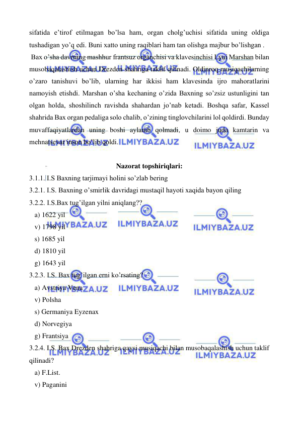  
 
sifatida e’tirof etilmagan bo’lsa ham, organ cholg’uchisi sifatida uning oldiga 
tushadigan yo’q edi. Buni xatto uning raqiblari ham tan olishga majbur bo’lishgan . 
 Bax o’sha davrning mashhur frantsuz organchisi va klavesinchisi Lyui Marshan bilan 
musobaqalashish uchun Drezden shahriga taklif qilinadi. Oldinroq musiqachilarning 
o’zaro tanishuvi bo’lib, ularning har ikkisi ham klavesinda ijro mahoratlarini 
namoyish etishdi. Marshan o’sha kechaning o’zida Baxning so’zsiz ustunligini tan 
olgan holda, shoshilinch ravishda shahardan jo’nab ketadi. Boshqa safar, Kassel 
shahrida Bax organ pedaliga solo chalib, o’zining tinglovchilarini lol qoldirdi. Bunday 
muvaffaqiyatlardan uning boshi aylanib qolmadi, u doimo juda kamtarin va 
mehnatsevar inson bo’lib qoldi.  
 
Nazorat topshiriqlari: 
3.1.1. I.S Baxning tarjimayi holini so’zlab bering 
3.2.1. I.S. Baxning o’smirlik davridagi mustaqil hayoti xaqida bayon qiling 
3.2.2. I.S.Bax tug’ilgan yilni aniqlang?? 
   a) 1622 yil 
   v) 1798 yil 
   s) 1685 yil 
   d) 1810 yil 
   g) 1643 yil 
3.2.3. I.S. Bax tug’ilgan erni ko’rsating? 
   a) Avstriya Vena 
   v) Polsha 
   s) Germaniya Eyzenax 
   d) Norvegiya 
   g) Frantsiya 
3.2.4. I.S. Bax Drezden shahriga qaysi musiqachi bilan musobaqalashish uchun taklif 
qilinadi? 
   a) F.List. 
   v) Paganini 
