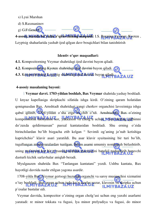  
 
   s) Lyui Marshan 
   d) S.Raxmaninov 
   g) G.F.Gendel 
4-asosiy masala bo’yicha o’qituvchining maqsadi: I.S. Baxning Veymar, Kyoten , 
Leyptsig shaharlarida yashab ijod qilgan davr bosqichlari bilan tanishtirish 
  
Identiv o’quv maqsadlari: 
4.1. Kompozitorning Veymar shahridagi ijod davrini bayon qiladi. 
4.2. Kompozitorning Kyoten shahridagi ijod davrini bayon qiladi. 
4.3. Kompozitorning Leyptsig shahridagi ijod davrini bayon qiladi. 
  
 4-asosiy masalaning bayoni: 
 Veymar davri. 1703-yildan boshlab, Bax Veymar shahrida yashay boshladi. 
U knyaz kapellasiga skripkachi sifatida ishga kirdi. O’zining qaram holatidan 
qoniqmasdan Bax, Arnshtadt shahridagi yangi cherkov organchisi lavozimiga ishga 
qabul qilinib, 1704-yildan o’sha erga ko’chib o’tdi. Arnshtadtda, Bax o’zining 
kompozitorlik faoliyatini xor, yakkaxon va cholg’u uchun “ Sen mening qalbimni 
do’zaxda qoldirmassan” pasxal kantatasidan boshladi. Shu erning o’zida 
birinchilardan bo’lib bizgacha etib kelgan “ Sevimli og’aning jo’nab ketishiga 
kaprichchio” klavir asari yaratildi. Bu asar klavir syuitasining bir turi bo’lib, 
tugallangan miniatyuralardan tuzilgan. Butun asarni umumiy nomlanish birlashtirib, 
uning ma’nosini har bir p’esaning alohida mazmunini batafsil tushuntirib beruvchi 
dasturli kichik sarlavhalar aniqlab beradi. 
  Myulgauzen shahrida Bax “Tanlangan kantatani” yozdi. Ushbu kantata, Bax 
hayotligi davrida nashr etilgan yagona asardir. 
  1708-yilda Bax, Veymar gertsogi huzurida organchi va saroy musiqachisi xizmatini 
o’tay boshladi. Bax organ uchun juda ko’p asarlar yozar, klavesin va skripka uchun 
p’esalar bastalar edi. 
  Veymar davrida, kompozitor o’zining organ cholg’usi uchun eng yaxshi asarlarni 
yaratadi: re minor tokkata va fugasi, lya minor prelyudiya va fugasi, do minor 
