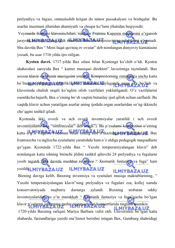  
 
prelyudiya va fugasi, ommalashib ketgan do minor passakalyasi va boshqalar. Bu 
asarlar mazmuni jihatidan ahamiyatli va chuqur ko’lami jihatidan beqiyosdir. 
 Veymarda frantsuz klavesinchilari, xususan Fransua Kuperen musiqasini o’rganish 
jarayoni kechadi. Uning ijodi timsolida Bax klavir yozuvining uslublarini o’rganadi. 
Shu davrda Bax “ Meni faqat quvnoq ov ovutar” deb nomlangan dunyoviy kantatasini 
yozadi, bu asar 1716 yilda ijro etilgan. 
  
 Kyoten davri. 1717-yilda Bax oilasi bilan Kyotenga ko’chib o’tdi. Kyoten 
shahzodasi saroyida Bax “ kamer musiqasi direktori” lavozimiga tayinlandi. Bax 
asosan klavir va orkestr musiqasini yozardi. Kompozitorning zimmasiga uncha katta 
bo’lmagan orkestrga rahbarlik qilish, shahzoda kuylaganda unga jo’r bo’lish va 
klavesinda chalish orqali ko’nglini olish vazifalari yuklatilgandi. O’z vazifalarini 
osonlikcha bajarib, Bax o’zining bo’sh vaqtini butunlay ijod qilish uchun sarflardi. Bu 
vaqtda klavir uchun yaratilgan asarlar uning ijodida organ asarlaridan so’ng ikkinchi 
cho’qqini tashkil qiladi. 
  Kyotenda ikki ovozli va uch ovozli inventsiyalar yaratildi ( uch ovozli 
inventsiyalarni Bax “simfoniyalar” deb atardi”). Bu p’esalarni kompozitor o’zining 
katta o’g’li Vilgelm Frideman bilan mashg’ulot o’tkazishga mo’ljallagan edi. Bax 
frantsuzcha va inglizcha syuitalarni yaratishda ham o’z oldiga pedagogik maqsadlarni 
qo’ygan. Kyotenda 1722-yilda Bax “ Yaxshi temperatsiyalangan klavir” deb 
nomlangan katta ishning birinchi jildini tashkil qiluvchi 24 prelyudiya va fugalarni 
yozib tugatdi. Shu davrda mashhur re minor “ Xromatik fantaziya va fuga” ham 
yozildi. 
 Bizning davrga kelib, Baxning inventsiya va syuitalari musiqa maktablarining, “ 
Yaxshi temperatsiyalangan klavir”ning prelyudiya va fugalari esa, kollej xamda 
konservatoriyada 
majburiy 
dasturga 
aylandi. 
Baxning 
nisbatan 
oddiy 
inventsiyalaridan, to o’ta murakkab “ Xromatik fantaziya va fuga”gacha bo’lgan 
klavir p’salarini jahonning mohir pianinochilari kontsertlarida tinglash mumkin. 
 1720-yilda Baxning rafiqasi Mariya Barbara vafot etdi. Universiteti bo’lgan katta 
shaharda, farzandlariga yaxshi ma’lumot berishni istagan Bax, Gamburg shahridagi 
