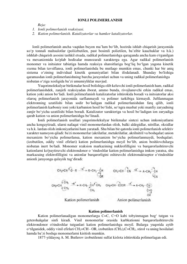 IONLI POLIMERLANISH 
Reja: 
1. Ionli polimerlanish reaksiyasi.  
2. Kation polimerlanish. Katalizatorlar va hamkor katalizatorlar.  
 
 
Ionli polimerlanish ancha vaqtdan buyon ma’lum bo‘lib, hozirda ishlab chiqarish jarayonida 
ко‘p tonnali mahsulotlar (poliizbutilen, past bosimli polietilen, ba’zibir kauchuklar va h.k.)  
ishhlab chiqarish asosini tashkil etsada, radikal polimerlanishga qaraganda ancha kam o'rganilgan 
va mexanizmida ko'plab hodisalar munozarali xarakterga ega. Agar radikal polimerlanish 
monomer va initsiator tabiatiga hamda reaksiya sharoitlariga bog‘liq bo‘lgan yagona kinetik 
sxema bilan tavsiflansa, ionli polimerlanishda bu mutlaqo mumkin emas, chunki har bir aniq 
sistema o‘zining individual kinetik qonuniyatlari bilan ifodalanadi. Shunday bo'lishiga 
qaramasdan ionli polimerlanishning barcha jarayonlari uchun va uning radikal polimerlanishga 
nisbatan o‘ziga xosligida ba’zi umumiyliklar mavjud. 
Yuqorimolekulyar birikmalar hosil bolishiga olib keluvchi ionli polimerlanish ham, radikal 
polimerlanishdek, zanjirli reaksiyadan iborat, ammo bunda, rivojlanuvchi erkin radikal emas, 
kation yoki anion bo‘ladi. Ionli polimerlanish katalizatorlar ishtirokida boradi va initsiatorlar aksi 
olaroq polimerlanish jarayonida sarflanmaydi va polimer tarkibiga kirmaydi. Juftlanmagan 
elektronning uzatilishi bilan sodir bo‘ladigan radikal polimerlanishdan farq qilib, ionli 
polimerlanish karboniy ioni yoki karbanion hosil bo‘lishi, so‘ngra musbat yoki manfiy zaryadning 
zanjir bo‘yicha uzatilishi bilan boradi. Katalizator xarakteriga va hosil bo‘ladigan ion zaryadiga 
qarab kation va anion polimerlanishga bo‘linadi.  
Ionli polimerlanish usullari yuqorimolekulyar birikmalar sintezi uchun imkoniyatlarni 
ancha kengaytiradi, ularni nafaqat vinil monomerlardan olish, balki aldegidlar, nitrillar, oksidlar 
va h.k. lardan olish imkoniyatlarini ham yaratadi. Shu bilan bir qatorda ionli polimerlanish selektiv 
xarakter namoyon qiladi: ba'zi monomerlar (akrilatlar, metakrilatlar, akrilnitril va boshqalar) anion 
mexanizm bo‘yicha polimerlansa, kation mexanizm bo‘yicha polimerlanmaydi, boshqalari. 
(izobutilen, oddiy vinil efirlari) kation polimerlanishga moyil bo‘lib, anion boshlovchilarga 
nisbatan inert bo'ladi. Monomer reaksion markazining nukleofilligini va barqarorlashtiruvchi 
kationlarni ko'paytiruvchi elektrondonor o ‘rindoshlar kation polimerlanishga imkon yaratsa, shu 
markazaing elektrofilligini va anionlar barqarorligini oshiruvchi elektronaktseptor o‘rindoshlar 
anionli jarayonga qulayiik tug‘diradi: 
 
 
 
Kation polimerlanish 
Kation polimerlanadigan monomerlarga С=С, С=O kabi tobyinmagan bog‘ tutgan va 
geterohalqalar sinfi kiradi. Vinil monomerlar orasida karbkationni barqarorlashtiruvchi 
elektrondonor o'rindoshlar tutganlari kation polimerlanishga moyil. Bularga yuqorida aytib 
o‘tilganidek, oddiy vinil efirlari CH2=CH - OR, izobutilen (CH3)2C=CH2, stirol va uning hosilalari 
hamda ba’zi boshqa monomerlarni kiritish mumkin. 
1877-yildayoq A. M. Butlerov izobutilenni sulfat kislota ishtirokida polimerlagan edi.  
