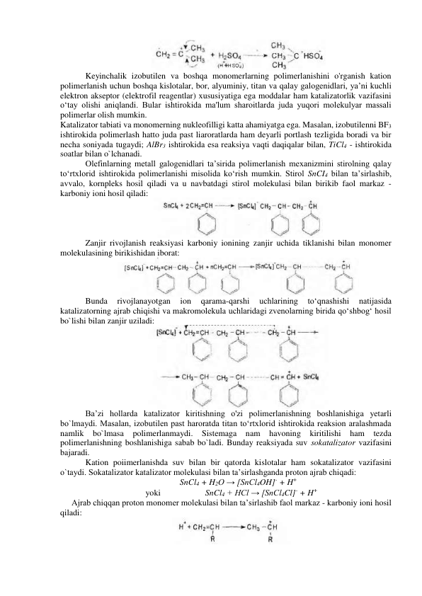  
Keyinchalik izobutilen va boshqa monomerlarning polimerlanishini o'rganish kation 
polimerlanish uchun boshqa kislotalar, bor, alyuminiy, titan va qalay galogenidlari, ya’ni kuchli 
elektron akseptor (elektrofil reagentlar) xususiyatiga ega moddalar ham katalizatorlik vazifasini 
o‘tay olishi aniqlandi. Bular ishtirokida ma'lum sharoitlarda juda yuqori molekulyar massali 
polimerlar olish mumkin. 
Katalizator tabiati va monomerning nukleofilligi katta ahamiyatga ega. Masalan, izobutilenni BF3 
ishtirokida polimerlash hatto juda past liaroratlarda ham deyarli portlash tezligida boradi va bir 
necha soniyada tugaydi; AlBr3 ishtirokida esa reaksiya vaqti daqiqalar bilan, TiCl4 - ishtirokida 
soatlar bilan o`lchanadi. 
Olefinlarning metall galogenidlari ta’sirida polimerlanish mexanizmini stirolning qalay 
to‘rtxlorid ishtirokida polimerlanishi misolida ko‘rish mumkin. Stirol SnCI4 bilan ta’sirlashib, 
avvalo, kornpleks hosil qiladi va u navbatdagi stirol molekulasi bilan birikib faol markaz - 
karboniy ioni hosil qiladi: 
 
Zanjir rivojlanish reaksiyasi karboniy ionining zanjir uchida tiklanishi bilan monomer 
molekulasining birikishidan iborat: 
 
Bunda 
rivojlanayotgan 
ion 
qarama-qarshi 
uchlarining 
to‘qnashishi 
natijasida 
katalizatorning ajrab chiqishi va makromolekula uchlaridagi zvenolarning birida qo‘shbog‘ hosil 
bo`lishi bilan zanjir uziladi: 
 
Ba’zi hollarda katalizator kiritishning o'zi polimerlanishning boshlanishiga yetarli 
bo`lmaydi. Masalan, izobutilen past haroratda titan to‘rtxlorid ishtirokida reaksion aralashmada 
namlik 
bo`lmasa polimerlanmaydi. 
Sistemaga nam 
havoning kiritilishi 
ham 
tezda 
polimerlanishning boshlanishiga sabab bo`ladi. Bunday reaksiyada suv sokatalizator vazifasini 
bajaradi. 
Kation poiimerlanishda suv bilan bir qatorda kislotalar ham sokatalizator vazifasini 
o`taydi. Sokatalizator katalizator molekulasi bilan ta’sirlashganda proton ajrab chiqadi: 
SnCl4 + H2O → [SnCl4OH]- + H+ 
yoki                     SnCl4 + HCl → [SnCl4Cl]- + H+ 
Ajrab chiqqan proton monomer molekulasi bilan ta’sirlashib faol markaz - karboniy ioni hosil 
qiladi: 
 
