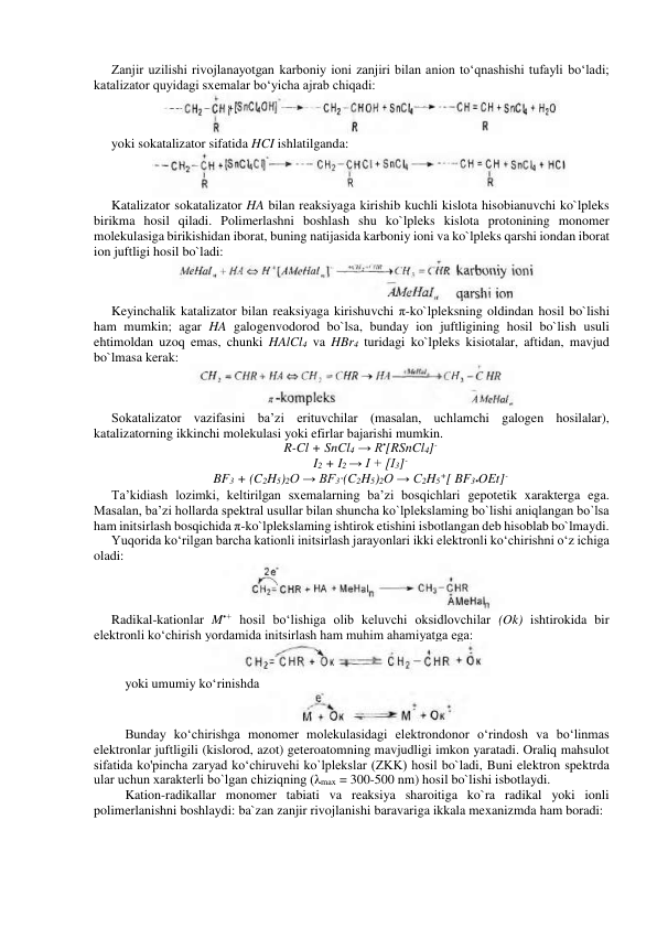 Zanjir uzilishi rivojlanayotgan karboniy ioni zanjiri bilan anion to‘qnashishi tufayli bo‘ladi; 
katalizator quyidagi sxemalar bo‘yicha ajrab chiqadi: 
 
yoki sokatalizator sifatida HCI ishlatilganda: 
 
Katalizator sokatalizator HA bilan reaksiyaga kirishib kuchli kislota hisobianuvchi ko`lpleks 
birikma hosil qiladi. Polimerlashni boshlash shu ko`lpleks kislota protonining monomer 
molekulasiga birikishidan iborat, buning natijasida karboniy ioni va ko`lpleks qarshi iondan iborat 
ion juftligi hosil bo`ladi: 
 
Keyinchalik katalizator bilan reaksiyaga kirishuvchi π-ko`lpleksning oldindan hosil bo`lishi 
ham mumkin; agar HA galogenvodorod bo`lsa, bunday ion juftligining hosil bo`lish usuli 
ehtimoldan uzoq emas, chunki HAlCl4 va HBr4 turidagi ko`lpleks kisiotalar, aftidan, mavjud 
bo`lmasa kerak: 
 
Sokatalizator vazifasini ba’zi erituvchilar (masalan, uchlamchi galogen hosilalar), 
katalizatorning ikkinchi molekulasi yoki efirlar bajarishi mumkin. 
R-Cl + SnCl4 → R•[RSnCl4]- 
I2 + I2 → I + [I3]- 
BF3 + (C2H5)2O → BF3∙(C2H5)2O → C2H5+[ BF3•OEt]- 
Ta’kidiash lozimki, keltirilgan sxemalarning ba’zi bosqichlari gepotetik xarakterga ega. 
Masalan, ba’zi hollarda spektral usullar bilan shuncha ko`lplekslaming bo`lishi aniqlangan bo`lsa 
ham initsirlash bosqichida π-ko`lplekslaming ishtirok etishini isbotlangan deb hisoblab bo`lmaydi. 
Yuqorida ko‘rilgan barcha kationli initsirlash jarayonlari ikki elektronli ko‘chirishni o‘z ichiga 
oladi: 
 
Radikal-kationlar M•+ hosil bo‘lishiga olib keluvchi oksidlovchilar (Ok) ishtirokida bir 
elektronli ko‘chirish yordamida initsirlash ham muhim ahamiyatga ega: 
 
yoki umumiy ko‘rinishda 
 
Bunday ko‘chirishga monomer molekulasidagi elektrondonor o‘rindosh va bo‘linmas 
elektronlar juftligili (kislorod, azot) geteroatomning mavjudligi imkon yaratadi. Oraliq mahsulot 
sifatida ko'pincha zaryad ko‘chiruvehi ko`lplekslar (ZKK) hosil bo`ladi, Buni elektron spektrda 
ular uchun xarakterli bo`lgan chiziqning (λmax = 300-500 nm) hosil bo`lishi isbotlaydi. 
Kation-radikallar monomer tabiati va reaksiya sharoitiga ko`ra radikal yoki ionli 
polimerlanishni boshlaydi: ba`zan zanjir rivojlanishi baravariga ikkala mexanizmda ham boradi: 
