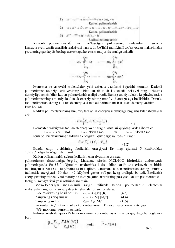 
Kationli 
polimerlanishda 
hosil 
bo`layotgan 
polimerning 
molekulyar 
massasini 
kamaytiruvchi zanjir uzatilish reaksiyasi ham sodir bo`lishi mumkin. Bu o‘sayotgan makroiondan 
protonning qandaydir boshqa zarrachaga ko‘chishi natijasida amalga oshadi: 
 
Monomer va erituvchi molekulalari yoki anion x vazifasini bajarishi mumkin. Kationli 
polimerlanish tezligiga erituvchining tabiati kuchli ta’sir ko‘tsatadi. Erituvchining dielektrik 
doimiyligi ortishi bilan kation polimerlanish tezligi ortadi. Buning asosiy sababi, ko'pincha kation 
polimerlanishning umumiy faollanish energiyasining manfiy qiymatga ega bo`lishidir. Demak, 
ionli polimerlanishning faollanish energiyasi radikal polimerlanish faollanish energiyasidan 
kam bo`ladi. 
Radikal polimerlanishning umumiy faollanish energiyasi quyidagi tenglama bilan ifodalanar 
edi: 
  (4.1) 
Elementar reaksiyalar faollanish energivalarining qiymatlari quyidagilardan iborat edi: 
 
Ein = 30kkal / mol             EP = 5kkal / mol           va        Euz = 0,2kkal / mol 
 
Ionli polimerlanishning faollanish energiyasi quyidagicha ifoda qilinadi: 
 
    (4.2) 
Bunda zanjir o‘sishining faollanish energiyasi EP ning qiymati 5 kkal/moldan 
10kkal/molgacha o'zgarishi mumkin. 
Kation polimerlanish uchun faollanish energiyasining qiymati 
polimerlanish sharoitlariga bog`liq. Masalan, stirolni NiCl4∙H2O ishtirokida dixloretanda 
polimerlaganda E=-35,5 kDj/molni, trixlorsirka kislota bilan xuddi shu erituvchi muhitida 
initsirlaganda E=+33,5 kDj/molni tashkil qiladi. Umuman, kation polimerlanishning umumiy 
faollanish energiyasi -30 dan +40 kDj/mol gacha bo`lgan keng oraliqda bo`ladi. Faollanish 
energiyasining musbat yoki manfiy bo`lishiga qarab haroratning pasayishi kation polimerlanish 
tezligini kamaytirishi yoki oshirishi mumkin. 
Mono`lolekulyar 
mexanizmli 
zanjir 
uzilishda 
kation 
polimerlanish 
elementar 
reaksiyalarining tezliklari quyidagi tenglamalar bilan ifodalanadi: 
Faol markazning hosil bo‘lishi:   Vin, = Kin[M] [K]                (4,3) 
Zanjirning rivojlanishi: 
      Vr = Kr [М] [Мn+]               (4.4) 
Zanjirning uzilishi: 
 
      Vuz = Kuz [Мn+]                   (4 .5) 
bu yerda, [Мn+] - faol markaz konsentratsiyasi; [K]-katalizatorkonsentratsiyasi;  
[M]- monomer konsentratsiyasi. 
Polimerlanish darajasi (P) bilan monomer konsentratsiyasi orasida quyidagicha boglanish 
bor: 
                            (4.6) 
