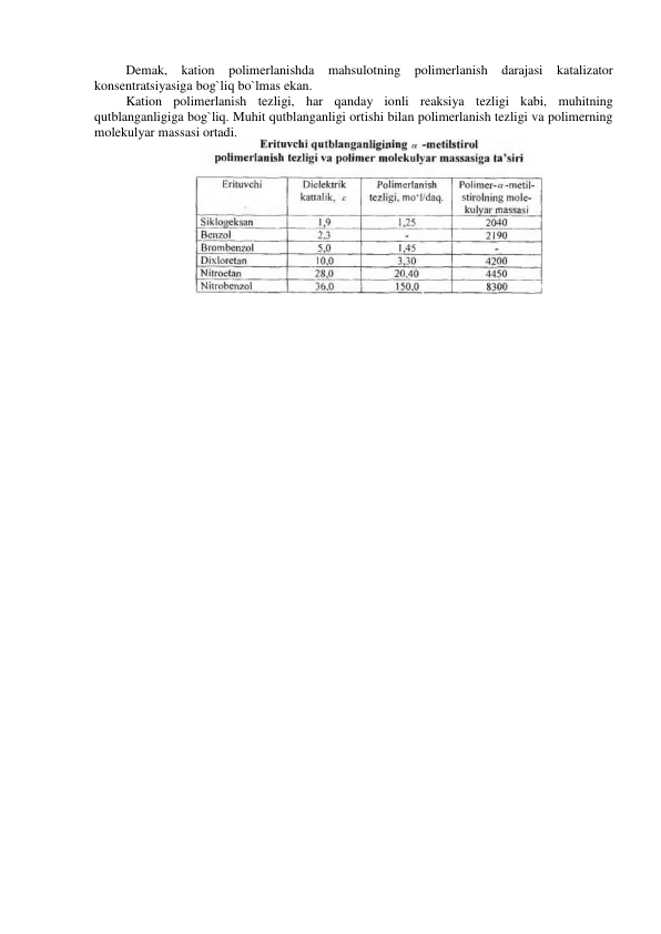 Demak, kation polimerlanishda mahsulotning polimerlanish darajasi 
katalizator 
konsentratsiyasiga bog`liq bo`lmas ekan. 
Kation polimerlanish tezligi, har qanday ionli reaksiya tezligi kabi, muhitning 
qutblanganligiga bog`liq. Muhit qutblanganligi ortishi bilan polimerlanish tezligi va polimerning 
molekulyar massasi ortadi. 
 
 
 
