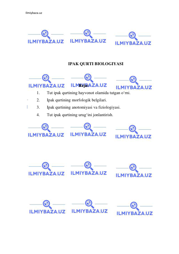 Ilmiybaza.uz 
 
 
 
 
 
 
 
IPAK QURTI BIOLOGIYASI 
 
 
Reja: 
1. 
Tut ipak qurtining hayvonot olamida tutgan o‘rni. 
2. 
Ipak qurtining morfologik belgilari. 
3. 
Ipak qurtining anotomiyasi va fiziologiyasi. 
4. 
Tut ipak qurtining urug‘ini jonlantirish. 
 
 
 
 
 
 
 
 
 
 
 
 
 
 
