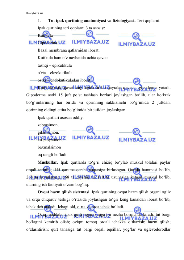 Ilmiybaza.uz 
 
1. 
Tut ipak qurtining anatomiyasi va fiziologiyasi. Teri qoplarni. 
Ipak qurtining teri qoplarni 3 ta asosiy: 
Kutikula 
Gipoderma 
Bazal membrana qatlarnidan iborat. 
Kutikula ham o‘z navbatida uchta qavat: 
tashqi – epikutikula 
o‘rta – ekzokutikula 
ostki – endokutikuladan iborat. 
Kutikula ostki qavatining tagida tirik xujayralar qavati – gipoderma yotadi. 
Gipoderma ostki 15 juft po‘st tashlash bezlari joylashgan bo‘lib, ular ko‘krak 
bo‘g‘imlarining har birida va qorinning sakkizinchi bo‘g‘imida 2 juftdan, 
qorinning oldingi ettita bo‘g‘imida bir juftdan joylashgan. 
Ipak qurtlari asosan oddiy: 
zebrasimon, 
gilamsimon, 
ko‘p oysimon, 
baxmalsimon 
oq rangli bo‘ladi. 
Muskullar. Ipak qurtlarda to‘g‘ri chiziq bo‘ylab muskul tolalari paylar 
orqali terining ikki qarama-qarshi nuqtasiga birlashgan. Qurtda hammasi bo‘lib, 
268 ta ko‘ndalang, 168 ta qiyshiq va 110 ta uzunasiga ketgan muskul bo‘lib, 
ularning ish faoliyati o‘zaro bog‘liq. 
Ovqat hazm qilish sistemasi. Ipak qurtining ovqat hazm qilish organi og‘iz 
va orqa chiqaruv teshigi o‘rtasida joylashgan to‘gri keng kanaldan iborat bo‘lib, 
ichak deb ataladi. Ichagi old, o‘rta va orqa ichak bo‘ladi. 
Oziq moddalar ipak qurti organizmiga bir necha bosqichda kiradi: tut bargi 
bo‘lagini kemirib olish; oziqni tomoq orqali ichakka o‘tkazish; hazm qilish; 
o‘zlashtirish; qurt tanasiga tut bargi orqali oqsillar, yog‘lar va uglevodorodlar 
