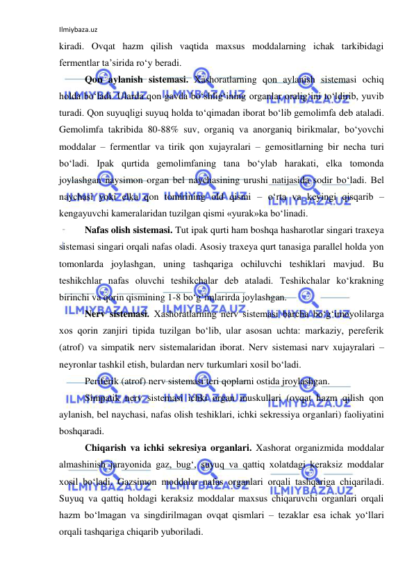 Ilmiybaza.uz 
 
kiradi. Ovqat hazm qilish vaqtida maxsus moddalarning ichak tarkibidagi 
fermentlar ta’sirida ro‘y beradi. 
Qon aylanish sistemasi. Xashoratlarning qon aylanish sistemasi ochiq 
holda bo‘ladi. Ularda qon gavda bo‘shlig‘ining organlar oralig‘ini to‘ldirib, yuvib 
turadi. Qon suyuqligi suyuq holda to‘qimadan iborat bo‘lib gemolimfa deb ataladi. 
Gemolimfa takribida 80-88% suv, organiq va anorganiq birikmalar, bo‘yovchi 
moddalar – fermentlar va tirik qon xujayralari – gemositlarning bir necha turi 
bo‘ladi. Ipak qurtida gemolimfaning tana bo‘ylab harakati, elka tomonda 
joylashgan naysimon organ bel naychasining urushi natijasida sodir bo‘ladi. Bel 
naychasi yoki elka qon tomirining old qismi – o‘rta va keyingi qisqarib –
kengayuvchi kameralaridan tuzilgan qismi «yurak»ka bo‘linadi. 
Nafas olish sistemasi. Tut ipak qurti ham boshqa hasharotlar singari traxeya 
sistemasi singari orqali nafas oladi. Asosiy traxeya qurt tanasiga parallel holda yon 
tomonlarda joylashgan, uning tashqariga ochiluvchi teshiklari mavjud. Bu 
teshikchlar nafas oluvchi teshikchalar deb ataladi. Teshikchalar ko‘krakning 
birinchi va qorin qismining 1-8 bo‘g‘imlarirda joylashgan. 
Nerv sistemasi. Xashoratlarning nerv sistemasi barcha bo‘g‘imoyolilarga 
xos qorin zanjiri tipida tuzilgan bo‘lib, ular asosan uchta: markaziy, pereferik 
(atrof) va simpatik nerv sistemalaridan iborat. Nerv sistemasi narv xujayralari – 
neyronlar tashkil etish, bulardan nerv turkumlari xosil bo‘ladi. 
Periferik (atrof) nerv sistemasi teri qoplarni ostida jroylashgan. 
Simpatik nerv sistemasi ichki organ muskullari (ovqat hazm qilish qon 
aylanish, bel naychasi, nafas olish teshiklari, ichki sekressiya organlari) faoliyatini 
boshqaradi. 
Chiqarish va ichki sekresiya organlari. Xashorat organizmida moddalar 
almashinish jarayonida gaz, bug‘, suyuq va qattiq xolatdagi keraksiz moddalar 
xosil bo‘ladi. Gazsimon moddalar nafas organlari orqali tashqariga chiqariladi. 
Suyuq va qattiq holdagi keraksiz moddalar maxsus chiqaruvchi organlari orqali 
hazm bo‘lmagan va singdirilmagan ovqat qismlari – tezaklar esa ichak yo‘llari 
orqali tashqariga chiqarib yuboriladi. 
