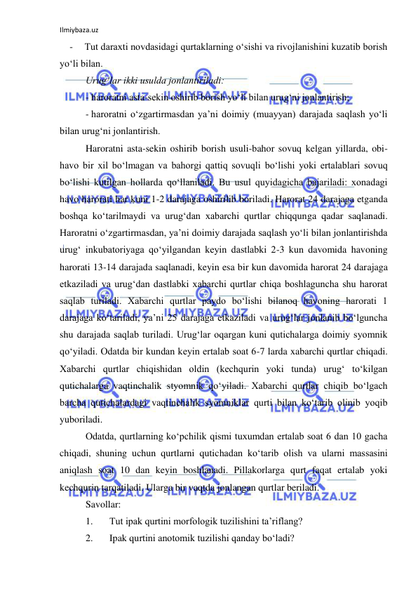 Ilmiybaza.uz 
 
- 
Tut daraxti novdasidagi qurtaklarning o‘sishi va rivojlanishini kuzatib borish 
yo‘li bilan. 
Urug‘lar ikki usulda jonlantiriladi: 
- haroratni asta-sekin oshirib borish yo‘li bilan urug‘ni jonlantirish; 
- haroratni o‘zgartirmasdan ya’ni doimiy (muayyan) darajada saqlash yo‘li 
bilan urug‘ni jonlantirish. 
Haroratni asta-sekin oshirib borish usuli-bahor sovuq kelgan yillarda, obi-
havo bir xil bo‘lmagan va bahorgi qattiq sovuqli bo‘lishi yoki ertalablari sovuq 
bo‘lishi kutilgan hollarda qo‘llaniladi. Bu usul quyidagicha bajariladi: xonadagi 
havo harorati har kuni 1-2 darajaga oshirilib boriladi. Harorat 24 darajaga etganda 
boshqa ko‘tarilmaydi va urug‘dan xabarchi qurtlar chiqqunga qadar saqlanadi. 
Haroratni o‘zgartirmasdan, ya’ni doimiy darajada saqlash yo‘li bilan jonlantirishda 
urug‘ inkubatoriyaga qo‘yilgandan keyin dastlabki 2-3 kun davomida havoning 
harorati 13-14 darajada saqlanadi, keyin esa bir kun davomida harorat 24 darajaga 
etkaziladi va urug‘dan dastlabki xabarchi qurtlar chiqa boshlaguncha shu harorat 
saqlab turiladi. Xabarchi qurtlar paydo bo‘lishi bilanoq havoning harorati 1 
darajaga ko‘tariladi, ya’ni 25 darajaga etkaziladi va urug‘lar jonlanib bo‘lguncha 
shu darajada saqlab turiladi. Urug‘lar oqargan kuni qutichalarga doimiy syomnik 
qo‘yiladi. Odatda bir kundan keyin ertalab soat 6-7 larda xabarchi qurtlar chiqadi. 
Xabarchi qurtlar chiqishidan oldin (kechqurin yoki tunda) urug‘ to‘kilgan 
qutichalarga vaqtinchalik styomnik qo‘yiladi. Xabarchi qurtlar chiqib bo‘lgach 
barcha qutichalardagi vaqtinchalik syomniklar qurti bilan ko‘tarib olinib yoqib 
yuboriladi. 
Odatda, qurtlarning ko‘pchilik qismi tuxumdan ertalab soat 6 dan 10 gacha 
chiqadi, shuning uchun qurtlarni qutichadan ko‘tarib olish va ularni massasini 
aniqlash soat 10 dan keyin boshlanadi. Pillakorlarga qurt faqat ertalab yoki 
kechqurin tarqatiladi. Ularga bir vaqtda jonlangan qurtlar beriladi. 
Savollar: 
1. 
Tut ipak qurtini morfologik tuzilishini ta’riflang? 
2. 
Ipak qurtini anotomik tuzilishi qanday bo‘ladi? 
