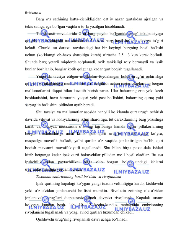 Ilmiybaza.uz 
 
Barg o‘z sathining katta-kichikligidan qat’iy nazar qurtakdan ajralgan va 
tekis sathga ega bo‘lgan vaqtda u to‘la yozilgan hisoblanadi. 
Tut daraxti novdalarida 2 ta barg paydo bo‘lganida urug‘ inkubatsiyaga 
qo‘yilsa, qurt chiqishi tut shoxlarida 5—6 ta barg hosil bo‘lgan davrga to‘g‘ri 
keladi. Chunki tut daraxti novdasidagi har bir keyingi bargning hosil bo‘lishi 
uchun (ko‘klamgi ob-havo sharoitiga karab) o‘rtacha 2,5—3 kun kerak bo‘ladi. 
Shunda barg yetarli miqdorda to‘planadi, ozik tankisligi ro‘y bermaydi va issik 
kunlar boshlanib, barglar kotib qolgunga kadar qurt boqish tugallanadi. 
Yuqorida tavsiya etilgan usullardan foydalangan holda urug‘ni ochirishga 
qo‘yish va inkubatsiya muddatini to‘g‘ri belgilash uchun meteriologlarning bergan 
ma’lumotlarini diqqat bilan kuzatib borish zarur. Ular bahorning erta yoki kech 
boshlanishini, havo haroratini yuqori yoki past bo‘lishini, bahorning quruq yoki 
seryog‘in bo‘lishini oldindan aytib beradi. 
Shu tavsiya va ma’lumotlar asosida har yili ko‘klamda qurt urug‘i ochirish 
davrida viloyat va nohiyalarning iklim sharoitiga, tut daraxtlarining barg yozishiga 
karab va, nihoyat, mutaxassis o‘zining tajribasiga hamda ilg‘or pillakorlarning 
bergan maslahatlariga amal kilib, ipak qurti urug‘ini inkubatsiyaga ko‘ysa, 
maqsadga muvofik bo‘ladi, ya’ni qurtlar o‘z vaqtida jonlantirilgan bo‘lib, qurt 
boqish mavsumi muvaffakiyatli tugallanadi. Shu bilan birga paxta-dala ishlari 
kizib ketgunga kadar ipak qurti bokuvchilar pilladan mo‘l hosil oladilar. Bu esa 
ipakchilik bilan paxtachilikni birga olib borgan holda undagi ishlarni 
uyg‘unlashtirishga yordam beradi. 
Tuxumda embrionning hosil bo‘lishi va rivojlanishi 
Ipak qurtining kapalagi ko‘ygan yangi tuxum voltinligiga karab, kishlovchi 
yoki o‘z-o‘zidan jonlanuvchi bo‘lishi mumkin. Bivolьtin zotining o‘z-o‘zidan 
jonlanuvchi urug‘lari diapauzasiz (tinch davrsiz) rivojlanadi. Kapalak tuxum 
ko‘ygan kundan bosh- lab, 10—12 kecha-kunduz mobaynida embrionning 
rivojlanishi tugallanadi va yozgi avlod qurtlari tuxumdan chikadi. 
Qishlovchi urug‘ning rivojlanish davri uchga bo‘linadi: 
