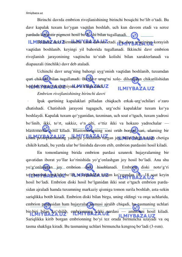 Ilmiybaza.uz 
 
Birinchi davrda embrion rivojlanishining birinchi bosqichi bo‘lib o‘tadi. Bu 
davr kapalak tuxum ko‘ygan vaqtdan boshlab, uch kun davom etadi va seroz 
pardada koramtir pigment hosil bo‘li- shi bilan tugallanadi. 
Ikkinchi davr birmuncha uzok davom etadi. Bu davr urug‘ning korayish 
vaqtidan boshlanib, keyingi yil bahorida tugallanadi. Ikkinchi davr embrion 
rivojlanish jarayonining vaqtincha to‘xtab kolishi bilan xarakterlanadi va 
diapauzali (tinchlik) davr deb ataladi. 
Uchinchi davr urug‘ning bahorgi uyg‘onish vaqtidan boshlanib, tuxumdan 
qurt chikishi bilan tugallanadi. Bu davr urug‘ni xolo- dilьnikdan chikarilishidan 
boshlab, butun inkubatsiyani o‘z ichiga oladi. 
Embrion rivojlanishining birinchi davri 
Ipak qurtining kapalaklari pilladan chiqkach erkak-urg‘ochilari o‘zaro 
chatishadi. Chatishish jarayoni tugagach, urg‘ochi kapalaklar tuxum ko‘ya 
boshlaydi. Kapalak tuxum qo‘yganidan, taxminan, uch soat o‘tgach, tuxum yadrosi 
bo‘linib, ikki, to‘rt, sakkiz, o‘n olti, o‘ttiz ikki va hokazo yadrochalar — 
blastomerlar hosil kiladi. Blastomerlarning soni ortib borgan sari, ularning bir 
kismi protoplazmaning yadroga yondashib turgan joyi bilan birga tuxum chetiga 
chikib ketadi, bu yerda ular bo‘linishda davom etib, embrion pardasini hosil kiladi. 
En tomonlarning birida embrion pardasi uzunrok hujayralarning bir 
qavatidan iborat yo‘llar ko‘rinishida yo‘g‘onlashgan joy hosil bo‘ladi. Ana shu 
yo‘g‘onlashgan joy embrion diski hisoblanadi. Embrion diski noto‘g‘ri 
to‘rtburchak shaklida bo‘lib, u kapalaklar tuxum ko‘ygandan 16—18 soat keyin 
hosil bo‘ladi. Embrion diski hosil bo‘lganidan ikki soat o‘tgach embrion parda- 
sidan ajraladi hamda tuxumning markaziy qismiga tomon surila boshlab, asta-sekin 
sariqlikka botib kiradi. Embrion diski bilan birga, uning oldingi va orqa uchlarida, 
embrion pardasidan ham hujayralar tasmasi ajralib chiqadi, bu tasmaning uchlari 
bir-biri bilan ko‘shilib, embrionning ichki pardasi — amnionni hosil kiladi. 
Sariqlikka kirib borgan embrionning bo‘yi tez orada birmuncha uzayadi va oq 
tasma shakliga kiradi. Bu tasmaning uchlari birmuncha kengroq bo‘ladi (3-rsm). 
