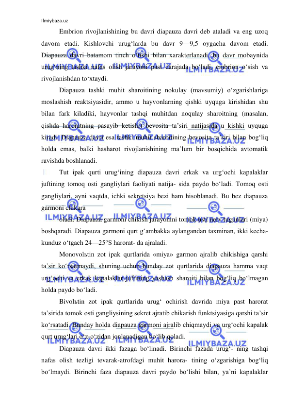 Ilmiybaza.uz 
 
Embrion rivojlanishining bu davri diapauza davri deb ataladi va eng uzoq 
davom etadi. Kishlovchi urug‘larda bu davr 9—9,5 oygacha davom etadi. 
Diapauza davri batamom tinch o‘tishi bilan xarakterlanadi, bu davr mobaynida 
urug‘ning tashki nafas olish jarayoni past darajada bo‘ladi, embrion o‘sish va 
rivojlanishdan to‘xtaydi. 
Diapauza tashki muhit sharoitining nokulay (mavsumiy) o‘zgarishlariga 
moslashish reaktsiyasidir, ammo u hayvonlarning qishki uyquga kirishidan shu 
bilan fark kiladiki, hayvonlar tashqi muhitdan noqulay sharoitning (masalan, 
qishda haroratning pasayib ketishi) bevosita ta’siri natijasida u kishki uyquga 
kiradi. Diapauza davri esa tashki muhit sharoitining bevosita ta’siri bilan bog‘liq 
holda emas, balki hasharot rivojlanishining ma’lum bir bosqichida avtomatik 
ravishda boshlanadi. 
Tut ipak qurti urug‘ining diapauza davri erkak va urg‘ochi kapalaklar 
juftining tomoq osti gangliylari faoliyati natija- sida paydo bo‘ladi. Tomoq osti 
gangliylari, ayni vaqtda, ichki sekretsiya bezi ham hisoblanadi. Bu bez diapauza 
garmoni chikara 
oladi. Diapauza garmoni chikish jarayonini tomok usti nerv tugunlari (miya) 
boshqaradi. Diapauza garmoni qurt g‘ambakka aylangandan taxminan, ikki kecha-
kunduz o‘tgach 24—25°S harorat- da ajraladi. 
Monovolьtin zot ipak qurtlarida «miya» garmon ajralib chikishiga qarshi 
ta’sir ko‘rsatmaydi, shuning uchun bunday zot qurtlarida diapauza hamma vaqt 
urg‘ochi va erkak kapalaklar juftining yashash sharoiti bilan bog‘liq bo‘lmagan 
holda paydo bo‘ladi. 
Bivolьtin zot ipak qurtlarida urug‘ ochirish davrida miya past harorat 
ta’sirida tomok osti gangliysining sekret ajratib chikarish funktsiyasiga qarshi ta’sir 
ko‘rsatadi. Bunday holda diapauza garmoni ajralib chiqmaydi va urg‘ochi kapalak 
qurt urug‘lari o‘z-o‘zidan jonlanadigan bo‘lib qoladi. 
Diapauza davri ikki fazaga bo‘linadi. Birinchi fazada urug‘- ning tashqi 
nafas olish tezligi tevarak-atrofdagi muhit harora- tining o‘zgarishiga bog‘liq 
bo‘lmaydi. Birinchi faza diapauza davri paydo bo‘lishi bilan, ya’ni kapalaklar 
