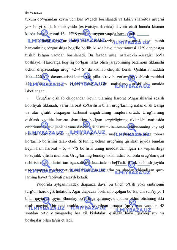 Ilmiybaza.uz 
 
tuxum qo‘ygandan keyin uch kun o‘tgach boshlanadi va tabiiy sharoitda urug‘ni 
yoz bo‘yi saqlash mobaynida (estivatsiya davrida) davom etadi hamda kisman 
kuzda, havo harorati 16—17°S gacha pasaygan vaqtda ham o‘tadi. 
Ikkinchi faza urug‘ning nafas olish tezligi tevarak-atrof- dagi muhit 
haroratining o‘zgarishiga bog‘liq bo‘lib, kuzda havo temperaturasi 17°S dan pastga 
tushib ketgan vaqtdan boshlanadi. Bu fazada urug‘ asta-sekin «sezgir» bo‘la 
boshlaydi. Haroratga bog‘liq bo‘lgan nafas olish jarayonining batamom tiklanishi 
uchun diapauzadagi urug‘ +2+4 S° da kishlab chiqishi kerak. Qishlash muddati 
100—120 kun davom etishi lozim. Oq pilla o‘rovchi zotlarning kishlash muddati 
120—130 kun davom etganda eng yaxshi natijalarga erishilishi amalda 
isbotlangan. 
Urug‘lar qishlab chiqqandan keyin ularning harorat o‘zgarishlarini sezish 
kobiliyati tiklanadi, ya’ni harorat ko‘tarilishi bilan urug‘larning nafas olish tezligi 
va ular ajratib chiqargan karbonat angidridning miqdori ortadi. Urug‘larning 
qishlash vaqtida harorat sharoitiga bo‘lgan sezgirligining tiklanishi natijasida 
embrionning rivojlanishi yana davom etishi mumkin. Ammo embrionning keyingi 
har bir bosqichi o‘zining rivojla- nishi uchun ma’lum harorat va uing tobora 
ko‘tarilib borishini talab etadi. SHuning uchun urug‘ning qishlash joyida bundan 
keyin ham harorat + 5, + 7°S bo‘lishi uning muddatidan ilgari ri- vojlanishiga 
to‘sqinlik qilishi mumkin. Urug‘larning bunday «kishlashi» bahorda urug‘dan qurt 
ochirish muddatlarini tartibga solish uchun imkon be[Tadi. Birok kishlash joyida 
uzoq vaqt (4 oy-dan ortiq) saqlab qolinsa, urug‘lar va ulardan chiqadigan qurt- 
larning hayot faoliyati pasayib ketadi. 
Yuqorida aytganimizdek diapauza davri bu tinch o‘tish yoki embrionni 
turg‘un fiziologik holatidir. Agar diapauza boshlanib qolgan bo‘lsa, uni sun’iy yo‘l 
bilan qaytarish qiyin. Shunday bo‘lishiga qaramay, diapauza oldini olishning ikki 
usuli mavjud: birinchi usulda yangi qo‘yilgan uruqqa (qo‘yilgan vaqtdan 48 
soatdan ortiq o‘tmaganda) har xil kislotalar, qisilgan havo, qaynoq suv va 
boshqalar bilan ta’sir etiladi. 
