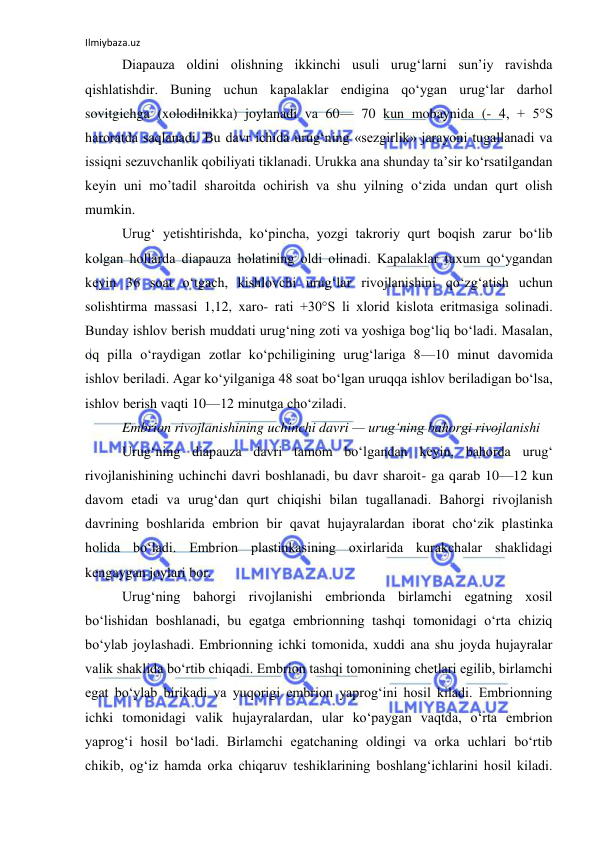 Ilmiybaza.uz 
 
Diapauza oldini olishning ikkinchi usuli urug‘larni sun’iy ravishda 
qishlatishdir. Buning uchun kapalaklar endigina qo‘ygan urug‘lar darhol 
sovitgichga (xolodilnikka) joylanadi va 60— 70 kun mobaynida (- 4, + 5°S 
haroratda saqlanadi. Bu davr ichida urug‘ning «sezgirlik» jarayoni tugallanadi va 
issiqni sezuvchanlik qobiliyati tiklanadi. Urukka ana shunday ta’sir ko‘rsatilgandan 
keyin uni mo’tadil sharoitda ochirish va shu yilning o‘zida undan qurt olish 
mumkin. 
Urug‘ yetishtirishda, ko‘pincha, yozgi takroriy qurt boqish zarur bo‘lib 
kolgan hollarda diapauza holatining oldi olinadi. Kapalaklar tuxum qo‘ygandan 
keyin 36 soat o‘tgach, kishlovchi urug‘lar rivojlanishini qo‘zg‘atish uchun 
solishtirma massasi 1,12, xaro- rati +30°S li xlorid kislota eritmasiga solinadi. 
Bunday ishlov berish muddati urug‘ning zoti va yoshiga bog‘liq bo‘ladi. Masalan, 
oq pilla o‘raydigan zotlar ko‘pchiligining urug‘lariga 8—10 minut davomida 
ishlov beriladi. Agar ko‘yilganiga 48 soat bo‘lgan uruqqa ishlov beriladigan bo‘lsa, 
ishlov berish vaqti 10—12 minutga cho‘ziladi. 
Embrion rivojlanishining uchinchi davri — urug‘ning bahorgi rivojlanishi 
Urug‘ning diapauza davri tamom bo‘lgandan keyin, bahorda urug‘ 
rivojlanishining uchinchi davri boshlanadi, bu davr sharoit- ga qarab 10—12 kun 
davom etadi va urug‘dan qurt chiqishi bilan tugallanadi. Bahorgi rivojlanish 
davrining boshlarida embrion bir qavat hujayralardan iborat cho‘zik plastinka 
holida bo‘ladi. Embrion plastinkasining oxirlarida kurakchalar shaklidagi 
kengaygan joylari bor. 
Urug‘ning bahorgi rivojlanishi embrionda birlamchi egatning xosil 
bo‘lishidan boshlanadi, bu egatga embrionning tashqi tomonidagi o‘rta chiziq 
bo‘ylab joylashadi. Embrionning ichki tomonida, xuddi ana shu joyda hujayralar 
valik shaklida bo‘rtib chiqadi. Embrion tashqi tomonining chetlari egilib, birlamchi 
egat bo‘ylab birikadi va yuqorigi embrion yaprog‘ini hosil kiladi. Embrionning 
ichki tomonidagi valik hujayralardan, ular ko‘paygan vaqtda, o‘rta embrion 
yaprog‘i hosil bo‘ladi. Birlamchi egatchaning oldingi va orka uchlari bo‘rtib 
chikib, og‘iz hamda orka chiqaruv teshiklarining boshlang‘ichlarini hosil kiladi. 
