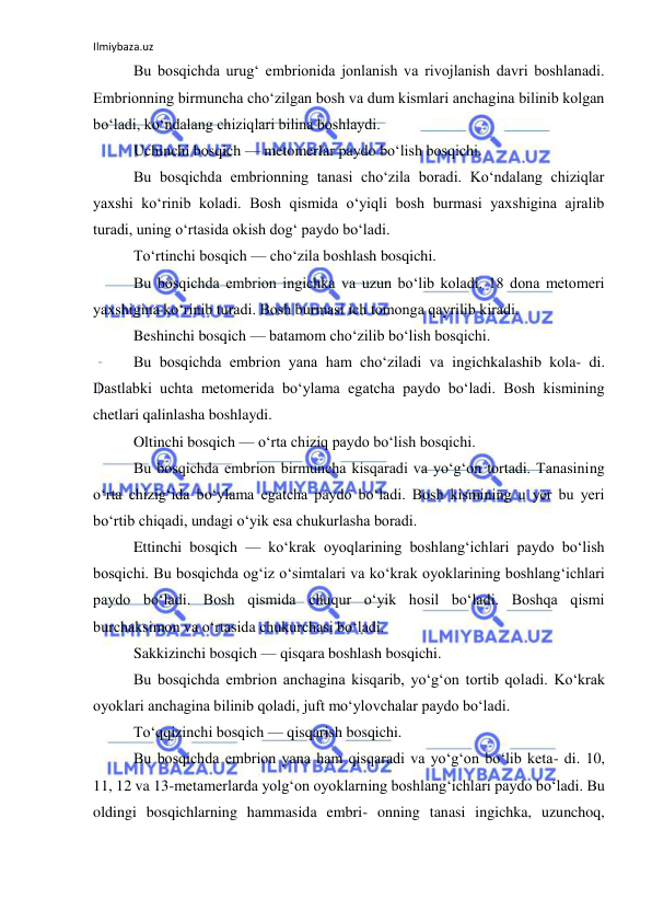 Ilmiybaza.uz 
 
Bu bosqichda urug‘ embrionida jonlanish va rivojlanish davri boshlanadi. 
Embrionning birmuncha cho‘zilgan bosh va dum kismlari anchagina bilinib kolgan 
bo‘ladi, ko‘ndalang chiziqlari bilina boshlaydi. 
Uchinchi bosqich — metomerlar paydo bo‘lish bosqichi. 
Bu bosqichda embrionning tanasi cho‘zila boradi. Ko‘ndalang chiziqlar 
yaxshi ko‘rinib koladi. Bosh qismida o‘yiqli bosh burmasi yaxshigina ajralib 
turadi, uning o‘rtasida okish dog‘ paydo bo‘ladi. 
To‘rtinchi bosqich — cho‘zila boshlash bosqichi. 
Bu bosqichda embrion ingichka va uzun bo‘lib koladi. 18 dona metomeri 
yaxshigina ko‘rinib turadi. Bosh burmasi ich tomonga qayrilib kiradi. 
Beshinchi bosqich — batamom cho‘zilib bo‘lish bosqichi. 
Bu bosqichda embrion yana ham cho‘ziladi va ingichkalashib kola- di. 
Dastlabki uchta metomerida bo‘ylama egatcha paydo bo‘ladi. Bosh kismining 
chetlari qalinlasha boshlaydi. 
Oltinchi bosqich — o‘rta chiziq paydo bo‘lish bosqichi. 
Bu bosqichda embrion birmuncha kisqaradi va yo‘g‘on tortadi. Tanasining 
o‘rta chizig‘ida bo‘ylama egatcha paydo bo‘ladi. Bosh kismining u yer bu yeri 
bo‘rtib chiqadi, undagi o‘yik esa chukurlasha boradi. 
Ettinchi bosqich — ko‘krak oyoqlarining boshlang‘ichlari paydo bo‘lish 
bosqichi. Bu bosqichda og‘iz o‘simtalari va ko‘krak oyoklarining boshlang‘ichlari 
paydo bo‘ladi. Bosh qismida chuqur o‘yik hosil bo‘ladi. Boshqa qismi 
burchaksimon va o‘rtasida chukurchasi bo‘ladi. 
Sakkizinchi bosqich — qisqara boshlash bosqichi. 
Bu bosqichda embrion anchagina kisqarib, yo‘g‘on tortib qoladi. Ko‘krak 
oyoklari anchagina bilinib qoladi, juft mo‘ylovchalar paydo bo‘ladi. 
To‘qqizinchi bosqich — qisqarish bosqichi. 
Bu bosqichda embrion yana ham qisqaradi va yo‘g‘on bo‘lib keta- di. 10, 
11, 12 va 13-metamerlarda yolg‘on oyoklarning boshlang‘ichlari paydo bo‘ladi. Bu 
oldingi bosqichlarning hammasida embri- onning tanasi ingichka, uzunchoq, 
