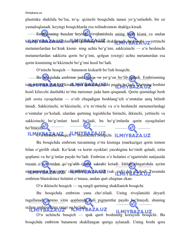 Ilmiybaza.uz 
 
plastinka shaklida bo‘lsa, to‘q- qizinchi bosqichda tanasi yo‘g‘onlashib, bir oz 
yumaloqlanadi, keyingi bosqichlarda esa tsilindrsimon shaklga kiradi. 
Embrionning bundan keyingi rivojlanishida uning bosh kismi va undan 
keyingi uchta metamerdan ipak qurtining boshi shakllanadi, beshinchi — yettinchi 
metamerlardan ko‘krak kismi- ning uchta bo‘g‘imi, sakkizinchi — o‘n beshinchi 
metamerlardan sakkizta qorin bo‘g‘imi, qolgan (oxirgi) uchta metamerdan esa 
qorin kismining to‘kkizinchi bo‘g‘imi hosil bo‘ladi. 
O‘ninchi bosqich — batamom kiskarib bo‘lish bosqichi. 
Bu bosqichda embrion juda qisqa va yo‘g‘on bo‘lib qoladi. Embrionning 
tanasi tsilindr shakliga kiradi, ipak qurtining boshi paydo bo‘ladi. Qurtning boshini 
hosil kiluvchi dastlabki to‘rtta metomer juda ham qisqaradi. Qorin qismidagi besh 
juft soxta oyoqchalar — o‘sib chiqadigan boshlang‘ich o‘simtalar aniq bilinib 
turadi. Sakkizinchi, to‘kkizinchi, o‘n to‘rtinchi va o‘n beshinchi metamerlardagi 
o‘simtalar yo‘koladi, ulardan qurtning tegishlicha birinchi, ikkinchi, yettinchi va 
sakkizinchi bo‘g‘imlari hosil bo‘ladi, bu bo‘g‘imlarda qorin oyoqchalari 
bo‘lmaydi. 
O‘n birinchi bosqich — blastokinez bosqichi. 
Bu bosqichda embrion tuxumning o‘rta kismiga (markaziga) qorin tomon 
bilan o‘girilib oladi. Ko‘krak va korin oyoklari yaxshigina ko‘rinib qoladi, xitin 
qoplarni va bo‘g‘imlar paydo bo‘ladi. Embrion o‘z holatini o‘zgartirishi natijasida 
tuxum o‘z o‘rnidan qo‘zg‘alib (goho sakrab) ketadi. Ishlab chiqarishda ayrim 
mutaxassislar buni urug‘ chirsilladi, ya’ni otildi (sak- radi) deb atashadi. Tuxumda 
embrion blastokinez holatini o‘tmasa, undan qurt chiqmas ekan. 
O‘n ikkinchi bosqich — oq rangli qurtning shakllanish bosqichi. 
Bu bosqichda embrion yana cho‘ziladi. Uning rivojlanishi deyarli 
tugallanadi, ammo xitin qoplamda hali pigmentlar paydo bo‘lmaydi, shuning 
uchun embrionning rangi oq bo‘ladi. 
O‘n uchinchi bosqich — ipak qurti boshining korayish bosqichi. Bu 
bosqichda embrion batamom shakllangan qurtga aylanadi. Uning boshi qora 
