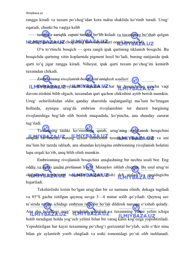 Ilmiybaza.uz 
 
rangga kiradi va tuxum po‘chog‘idan kora nukta shaklida ko‘rinib turadi. Urug‘ 
oqaradi, chunki bu vaqtga kelib 
tuxumda sariqlik zapasi tamom bo‘lib koladi va tuxumning bo‘shab qolgan 
bo‘shlig‘iga tuxum po‘chog‘ining havo naychalari orqali havo kiradi. 
O‘n to‘rtinchi bosqich — qora rangli ipak qurtining tiklanish bosqichi. Bu 
bosqichda qurtning xitin koplarnida pigment hosil bo‘ladi, buning natijasida ipak 
qurti to‘q jigar rangga kiradi. Nihoyat, ipak qurti tuxum po‘chog‘ini kemirib 
tuxumdan chikadi. 
Embrionning rivojlanish bosqichini aniqlash usullari 
Embrionning rivojlanish bosqichini va har bir bosqichning qancha vaqt 
davom etishini bilib olgach, tuxumdan qurt qachon chikishini aytib berish mumkin. 
Urug‘ ochirilishidan oldin qanday sharoitda saqlanganligi ma’lum bo‘lmagan 
hollarda, ayniqsa urug‘da 
embrion rivojlanishini tut daraxti bargining 
rivojlanishiga bog‘lab olib borish maqsadida, ko‘pincha, ana shunday zarurat 
tug‘iladi. 
Tuxumning tashki ko‘rinishiga qarab, urug‘ning rivojlanish bosqichini 
aniqlab bo‘lmaydi, buning uchun embrionni tuxumdan chiqarib olish va uni 
ma’lum bir tarzda ishlash, ana shundan keyingina embrionning rivojlanish holatini 
lupa orqali ko‘rib, aniq bilib olish mumkin. 
Embrionning rivojlanish bosqichini aniqlashning bir nechta usuli bor. Eng 
oddiy va kulay usulni professor Ye. N. Mixaylov ishlab chiqqan. Bu usul urug‘ni 
skalpillash (embrionni tuxumdan chiqarib olish) deb ataladi va quyidagicha 
bajariladi. 
Tekshirilishi lozim bo‘lgan urug‘dan bir oz namuna olinib, dokaga tugiladi 
va 85°S gacha isitilgan qaynoq suvga 3—4 minut solib qo‘yiladi. Qaynoq suv 
ta’sirida tuxum ichidagi embrion ivib, bir bo‘lak dildirok narsaga o‘xshab qolady. 
Ana shu holatdagi urug‘ yaxshilab quritiladi va tuxumning yarmi yelim ichiga 
botib turadigan holda yog‘och yelimi bilan bir varaq kalin kog‘ozga yopishtiriladi. 
Yepishtirilgan har kaysi tuxumning po‘chog‘i gorizontal bo‘ylab, uchi o‘tkir nina 
bilan gir aylantirib yorib chiqiladi va ustki tomonidagi po‘sti olib tashlanadi. 
