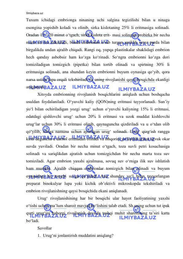 Ilmiybaza.uz 
 
Tuxum ichidagi embrionga ninaning uchi salgina tegizilishi bilan u ninaga 
osongina yopishib koladi va olinib, sirka kislotaning 25% li eritmasiga solinadi. 
Oradan 15—20 minut o‘tgach, sirka kislota erit- masi solingan probirka bir necha 
marta tez-tez silkitiladi, bunda embrionni o‘rab turgan sariklik seroz parda bilan 
birgalikda undan ajralib chiqadi. Rangi oq, yupqa plastinkalar shaklidagi embrion 
hech qanday asbobsiz ham ko‘zga ko‘rinadi. So‘ngra embrionni ko‘zga dori 
tomiziladigan tomizgich (pipetka) bilan tortib olinadi va spirtning 30% li 
eritmasiga solinadi, ana shundan keyin embrionni buyum oynasiga qo‘yib, qora 
narsa ustida lupa orqali tekshiriladi va uning rivojlanishi qaysi bosqichda ekanligi 
aniqlanadi. 
Xitoyda embrionning rivojlanish bosqichlarini aniqlash uchun boshqacha 
usuldan foydalaniladi. O‘yuvchi kaliy (QON)ning eritmasi tayyorlanadi. Sun’iy 
yo‘l bilan ochiriladigan yozgi urug‘ uchun o‘yuvchi kaliyning 15% li eritmasi, 
odatdagi qishlovchi urug‘ uchun 20% li eritmasi va uzok muddat kishlovchi 
urug‘lar uchun 30% li eritmasi olinib, qaynaguncha qizdiriladi va u o‘tdan olib 
qo‘yilib, ichiga namuna uchun ajratilgan urug‘ solinadi. Urug‘ qizg‘ish rangga 
kirdi deguncha u darhol eritmadan olinadi va ishqorini yo‘kotish uchun sovuk okar 
suvda yuviladi. Oradan bir necha minut o‘tgach, toza suvli petri kosachasiga 
solinadi va sariqlikdan ajratish uchun tomizgichdan bir necha marta toza suv 
tomiziladi. Agar embrion yaxshi ajralmasa, sovuq suv o‘rniga ilik suv ishlatish 
ham mumkin. Ajralib chiqqan embrionlar tomizgich bilan olinadi va buyum 
oynasidagi bir tomchi suvga qo‘yiladi. Ana shunday yo‘l bilan tayyorlangan 
preparat binokulyar lupa yoki kichik ob’ektivli mikroskopda tekshiriladi va 
embrion rivojlanishning qaysi bosqichida ekani aniqlanadi. 
Urug‘ rivojlanishining har bir bosqichi ular hayot faoliyatining yaxshi 
o‘tishi uchun ma’lum sharoit mavjud bo‘lishini talab etadi. Sh.uning uchun tut ipak 
qurti urug‘ini bahorgi rivojlanish davrida tashqi muhit sharoitining ta’siri katta 
bo‘ladi. 
Savollar 
1. Urug‘ni jonlantirish muddatini aniqlang? 
