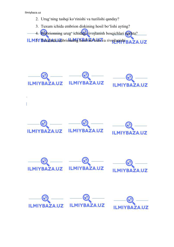 Ilmiybaza.uz 
 
2. Urug‘ning tashqi ko‘rinishi va tuzilishi qanday? 
3. Tuxum ichida embrion diskining hosil bo‘lishi ayting? 
4. Embrionning urug‘ ichidagi rivojlanish bosqichlari nechta? 
5. Tuxumda embrionning hosil bo‘lishi va rivojlanishi 
 
