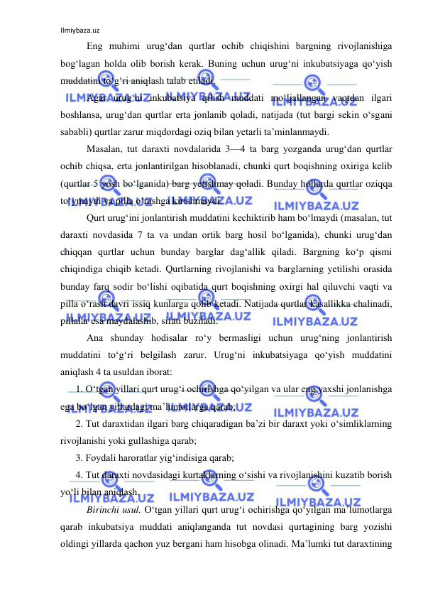 Ilmiybaza.uz 
 
Eng muhimi urug‘dan qurtlar ochib chiqishini bargning rivojlanishiga 
bog‘lagan holda olib borish kerak. Buning uchun urug‘ni inkubatsiyaga qo‘yish 
muddatini to‘g‘ri aniqlash talab etiladi. 
Agar urug‘ni inkubatsiya qilish muddati mo‘ljallangan vaqtdan ilgari 
boshlansa, urug‘dan qurtlar erta jonlanib qoladi, natijada (tut bargi sekin o‘sgani 
sababli) qurtlar zarur miqdordagi oziq bilan yetarli ta’minlanmaydi. 
Masalan, tut daraxti novdalarida 3—4 ta barg yozganda urug‘dan qurtlar 
ochib chiqsa, erta jonlantirilgan hisoblanadi, chunki qurt boqishning oxiriga kelib 
(qurtlar 5 yosh bo‘lganida) barg yetishmay qoladi. Bunday hollarda qurtlar oziqqa 
to‘ymaydi va pilla o‘rashga kirishmaydi. 
Qurt urug‘ini jonlantirish muddatini kechiktirib ham bo‘lmaydi (masalan, tut 
daraxti novdasida 7 ta va undan ortik barg hosil bo‘lganida), chunki urug‘dan 
chiqqan qurtlar uchun bunday barglar dag‘allik qiladi. Bargning ko‘p qismi 
chiqindiga chiqib ketadi. Qurtlarning rivojlanishi va barglarning yetilishi orasida 
bunday farq sodir bo‘lishi oqibatida qurt boqishning oxirgi hal qiluvchi vaqti va 
pilla o‘rash davri issiq kunlarga qolib ketadi. Natijada qurtlar kasallikka chalinadi, 
pillalar esa maydalashib, sifati buziladi. 
Ana shunday hodisalar ro‘y bermasligi uchun urug‘ning jonlantirish 
muddatini to‘g‘ri belgilash zarur. Urug‘ni inkubatsiyaga qo‘yish muddatini 
aniqlash 4 ta usuldan iborat: 
1. O‘tgan yillari qurt urug‘i ochirishga qo‘yilgan va ular eng yaxshi jonlanishga 
ega bo‘lgan yillardagi ma’lumotlarga qarab; 
2. Tut daraxtidan ilgari barg chiqaradigan ba’zi bir daraxt yoki o‘simliklarning 
rivojlanishi yoki gullashiga qarab; 
3. Foydali haroratlar yig‘indisiga qarab; 
4. Tut daraxti novdasidagi kurtaklarning o‘sishi va rivojlanishini kuzatib borish 
yo‘li bilan aniqlash. 
Birinchi usul. O‘tgan yillari qurt urug‘i ochirishga qo‘yilgan ma’lumotlarga 
qarab inkubatsiya muddati aniqlanganda tut novdasi qurtagining barg yozishi 
oldingi yillarda qachon yuz bergani ham hisobga olinadi. Ma’lumki tut daraxtining 
