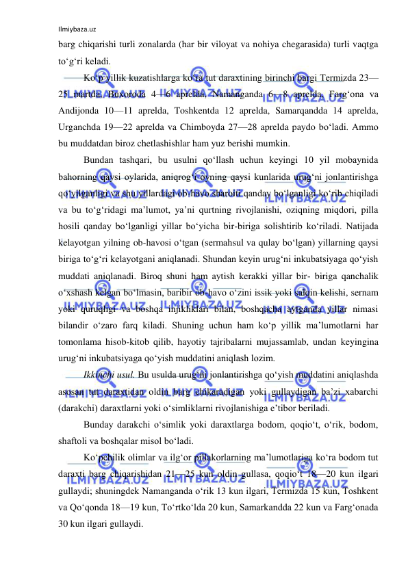 Ilmiybaza.uz 
 
barg chiqarishi turli zonalarda (har bir viloyat va nohiya chegarasida) turli vaqtga 
to‘g‘ri keladi. 
Ko‘p yillik kuzatishlarga ko‘ra tut daraxtining birinchi bargi Termizda 23—
25 martda, Buxoroda 4—6 aprelda, Namanganda 6—8 aprelda, Farg‘ona va 
Andijonda 10—11 aprelda, Toshkentda 12 aprelda, Samarqandda 14 aprelda, 
Urganchda 19—22 aprelda va Chimboyda 27—28 aprelda paydo bo‘ladi. Ammo 
bu muddatdan biroz chetlashishlar ham yuz berishi mumkin. 
Bundan tashqari, bu usulni qo‘llash uchun keyingi 10 yil mobaynida 
bahorning qaysi oylarida, aniqrog‘i oyning qaysi kunlarida urug‘ni jonlantirishga 
qo‘yilganligi va shu yillardagi ob-havo sharoiti qanday bo‘lganligi ko‘rib chiqiladi 
va bu to‘g‘ridagi ma’lumot, ya’ni qurtning rivojlanishi, oziqning miqdori, pilla 
hosili qanday bo‘lganligi yillar bo‘yicha bir-biriga solishtirib ko‘riladi. Natijada 
kelayotgan yilning ob-havosi o‘tgan (sermahsul va qulay bo‘lgan) yillarning qaysi 
biriga to‘g‘ri kelayotgani aniqlanadi. Shundan keyin urug‘ni inkubatsiyaga qo‘yish 
muddati aniqlanadi. Biroq shuni ham aytish kerakki yillar bir- biriga qanchalik 
o‘xshash kelgan bo‘lmasin, baribir ob-havo o‘zini issik yoki salqin kelishi, sernam 
yoki quruqligi va boshqa injikliklari bilan, boshqacha aytganda yillar nimasi 
bilandir o‘zaro farq kiladi. Shuning uchun ham ko‘p yillik ma’lumotlarni har 
tomonlama hisob-kitob qilib, hayotiy tajribalarni mujassamlab, undan keyingina 
urug‘ni inkubatsiyaga qo‘yish muddatini aniqlash lozim. 
Ikkinchi usul. Bu usulda urug‘ni jonlantirishga qo‘yish muddatini aniqlashda 
asosan tut daraxtidan oldin barg chikaradigan yoki gullaydigan ba’zi xabarchi 
(darakchi) daraxtlarni yoki o‘simliklarni rivojlanishiga e’tibor beriladi. 
Bunday darakchi o‘simlik yoki daraxtlarga bodom, qoqio‘t, o‘rik, bodom, 
shaftoli va boshqalar misol bo‘ladi. 
Ko‘pchilik olimlar va ilg‘or pillakorlarning ma’lumotlariga ko‘ra bodom tut 
daraxti barg chiqarishidan 21—25 kun oldin gullasa, qoqio‘t 18—20 kun ilgari 
gullaydi; shuningdek Namanganda o‘rik 13 kun ilgari, Termizda 15 kun, Toshkent 
va Qo‘qonda 18—19 kun, To‘rtko‘lda 20 kun, Samarkandda 22 kun va Farg‘onada 
30 kun ilgari gullaydi. 
