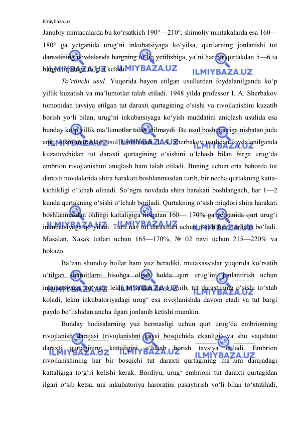 Ilmiybaza.uz 
 
Janubiy mintaqalarda bu ko‘rsatkich 190°—210°, shimoliy mintakalarda esa 160—
180° ga yetganida urug‘ni inkubatsiyaga ko‘yilsa, qurtlarning jonlanishi tut 
daraxtining novdalarida bargning to‘liq yetilishiga, ya’ni har bir qurtakdan 5—6 ta 
barg chiqishiga to‘g‘ri keladi. 
To‘rtinchi usul. Yuqorida bayon etilgan usullardan foydalanilganda ko‘p 
yillik kuzatish va ma’lumotlar talab etiladi. 1948 yilda professor I. A. Sherbakov 
tomonidan tavsiya etilgan tut daraxti qurtagining o‘sishi va rivojlanishini kuzatib 
borish yo‘li bilan, urug‘ni inkubatsiyaga ko‘yish muddatini aniqlash usulida esa 
bunday ko‘p yillik ma’lumotlar talab etilmaydi. Bu usul boshqalariga nisbatan juda 
aniq, lekin murakkab usul hisoblanadi. I. A. Sherbakov usulidan foydalanilganda 
kuzatuvchidan tut daraxti qurtagining o‘sishini o‘lchash bilan birga urug‘da 
embrion rivojlanishini aniqlash ham talab etiladi. Buning uchun erta bahorda tut 
daraxti novdalarida shira harakati boshlanmasdan turib, bir necha qurtakning katta-
kichikligi o‘lchab olinadi. So‘ngra novdada shira harakati boshlangach, har 1—2 
kunda qurtakning o‘sishi o‘lchab boriladi. Qurtakning o‘sish miqdori shira harakati 
boshlanmasdan oldingi kattaligiga nisbatan 160— 170% ga yetganida qurt urug‘i 
inkubatsiyaga qo‘yiladi. Turli nav tut daraxtlari uchun o‘sish foizi turlicha bo‘ladi. 
Masalan, Xasak tutlari uchun 165—170%, № 02 navi uchun 215—220% va 
hokazo. 
Ba’zan shunduy hollar ham yuz beradiki, mutaxassislar yuqorida ko‘rsatib 
o‘tilgan sharoitlarni hisobga olgan holda qurt urug‘ini jonlantirish uchun 
inkubatsiyaga ko‘yadi, lekin to‘satdan havo aynib, tut daraxtining o‘sishi to‘xtab 
koladi, lekin inkubatoriyadagi urug‘ esa rivojlanishda davom etadi va tut bargi 
paydo bo‘lishidan ancha ilgari jonlanib ketishi mumkin. 
Bunday hodisalarning yuz bermasligi uchun qurt urug‘da embrionning 
rivojlanish darajasi (rivojlanishni kaysi bosqichida ekanligi) va shu vaqtdatut 
daraxti qurtagining kattaligini o‘lchab borish tavsiya 
etiladi. Embrion 
rivojlanishining har bir bosqichi tut daraxti qurtagining ma’lum darajadagi 
kattaligiga to‘g‘ri kelishi kerak. Bordiyu, urug‘ embrioni tut daraxti qurtagidan 
ilgari o‘sib ketsa, uni inkubatoriya haroratini pasaytirish yo‘li bilan to‘xtatiladi, 
