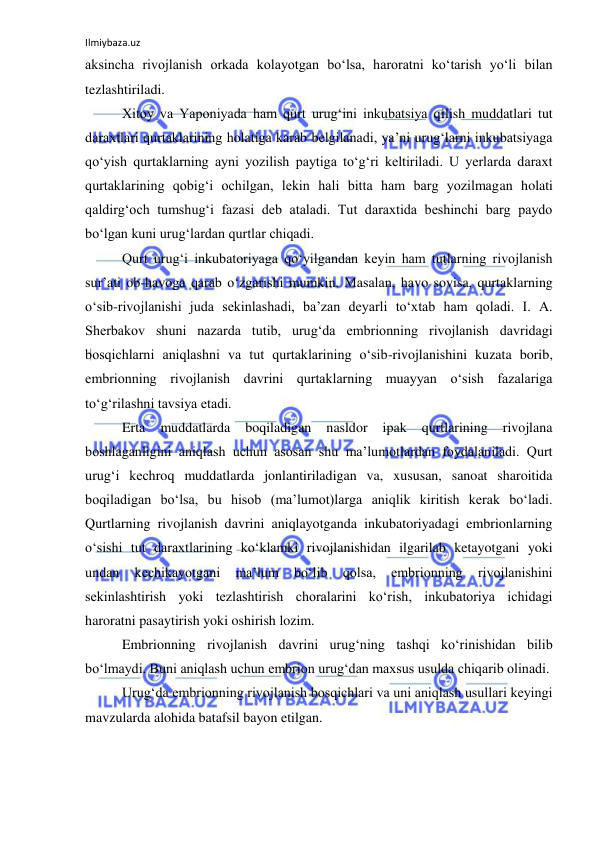 Ilmiybaza.uz 
 
aksincha rivojlanish orkada kolayotgan bo‘lsa, haroratni ko‘tarish yo‘li bilan 
tezlashtiriladi. 
Xitoy va Yaponiyada ham qurt urug‘ini inkubatsiya qilish muddatlari tut 
daraxtlari qurtaklarining holatiga karab belgilanadi, ya’ni urug‘larni inkubatsiyaga 
qo‘yish qurtaklarning ayni yozilish paytiga to‘g‘ri keltiriladi. U yerlarda daraxt 
qurtaklarining qobig‘i ochilgan, lekin hali bitta ham barg yozilmagan holati 
qaldirg‘och tumshug‘i fazasi deb ataladi. Tut daraxtida beshinchi barg paydo 
bo‘lgan kuni urug‘lardan qurtlar chiqadi. 
Qurt urug‘i inkubatoriyaga qo‘yilgandan keyin ham tutlarning rivojlanish 
sur’ati ob-havoga qarab o‘zgarishi mumkin. Masalan, havo sovisa, qurtaklarning 
o‘sib-rivojlanishi juda sekinlashadi, ba’zan deyarli to‘xtab ham qoladi. I. A. 
Sherbakov shuni nazarda tutib, urug‘da embrionning rivojlanish davridagi 
bosqichlarni aniqlashni va tut qurtaklarining o‘sib-rivojlanishini kuzata borib, 
embrionning rivojlanish davrini qurtaklarning muayyan o‘sish fazalariga 
to‘g‘rilashni tavsiya etadi. 
Erta 
muddatlarda 
boqiladigan 
nasldor 
ipak 
qurtlarining 
rivojlana 
boshlaganligini aniqlash uchun asosan shu ma’lumotlardan foydalaniladi. Qurt 
urug‘i kechroq muddatlarda jonlantiriladigan va, xususan, sanoat sharoitida 
boqiladigan bo‘lsa, bu hisob (ma’lumot)larga aniqlik kiritish kerak bo‘ladi. 
Qurtlarning rivojlanish davrini aniqlayotganda inkubatoriyadagi embrionlarning 
o‘sishi tut daraxtlarining ko‘klamki rivojlanishidan ilgarilab ketayotgani yoki 
undan 
kechikayotgani 
ma’lum 
bo‘lib 
qolsa, 
embrionning 
rivojlanishini 
sekinlashtirish yoki tezlashtirish choralarini ko‘rish, inkubatoriya ichidagi 
haroratni pasaytirish yoki oshirish lozim. 
Embrionning rivojlanish davrini urug‘ning tashqi ko‘rinishidan bilib 
bo‘lmaydi. Buni aniqlash uchun embrion urug‘dan maxsus usulda chiqarib olinadi. 
Urug‘da embrionning rivojlanish bosqichlari va uni aniqlash usullari keyingi 
mavzularda alohida batafsil bayon etilgan. 
