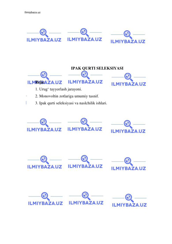 Ilmiybaza.uz 
 
 
 
 
 
 
 
 
IPAK QURTI SELEKSIYASI 
 
Reja: 
1. Urug‘ tayyorlash jarayoni. 
2. Monovoltin zotlariga umumiy tasnif. 
3. Ipak qurti seleksiyasi va naslchilik ishlari. 
 
 
 
 
 
 
 
 
 
 
 
 
 
 
 
 
 
