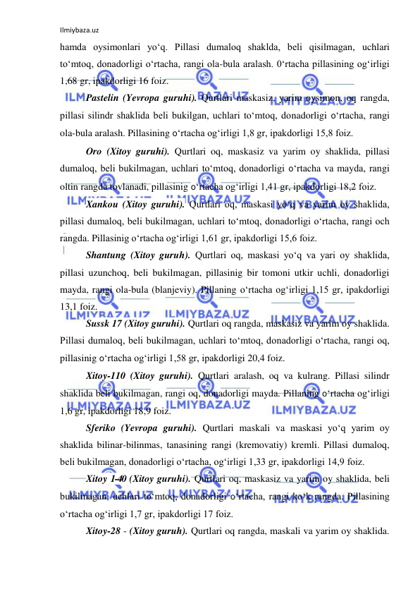 Ilmiybaza.uz 
 
hamda oysimonlari yo‘q. Pillasi dumaloq shaklda, beli qisilmagan, uchlari 
to‘mtoq, donadorligi o‘rtacha, rangi ola-bula aralash. 0‘rtacha pillasining og‘irligi 
1,68 gr, ipakdorligi 16 foiz. 
Pastelin (Yevropa guruhi). Qurtlari maskasiz, yarim oysimon, oq rangda, 
pillasi silindr shaklida beli bukilgan, uchlari to‘mtoq, donadorligi 0‘rtacha, rangi 
ola-bula aralash. Pillasining 0‘rtacha og‘irligi 1,8 gr, ipakdorligi 15,8 foiz. 
Oro (Xitoy guruhi). Qurtlari oq, maskasiz va yarim oy shaklida, pillasi 
dumaloq, beli bukilmagan, uchlari to‘mtoq, donadorligi 0‘rtacha va mayda, rangi 
oltin rangda tovlanadi, pillasinig 0‘rtacha og‘irligi 1,41 gr, ipakdorligi 18,2 foiz. 
Xankou (Xitoy guruhi). Qurtlari oq, maskasi yo‘q va yarim oy shaklida, 
pillasi dumaloq, beli bukilmagan, uchlari to‘mtoq, donadorligi o‘rtacha, rangi och 
rangda. Pillasinig o‘rtacha og‘irligi 1,61 gr, ipakdorligi 15,6 foiz. 
Shantung (Xitoy guruh). Qurtlari oq, maskasi yo‘q va yari oy shaklida, 
pillasi uzunchoq, beli bukilmagan, pillasinig bir tomoni utkir uchli, donadorligi 
mayda, rangi ola-bula (blanjeviy). Pillaning o‘rtacha og‘irligi 1,15 gr, ipakdorligi 
13,1 foiz. 
Sussk 17 (Xitoy guruhi). Qurtlari oq rangda, maskasiz va yarim oy shaklida. 
Pillasi dumaloq, beli bukilmagan, uchlari to‘mtoq, donadorligi o‘rtacha, rangi oq, 
pillasinig 0‘rtacha og‘irligi 1,58 gr, ipakdorligi 20,4 foiz. 
Xitoy-110 (Xitoy guruhi). Qurtlari aralash, oq va kulrang. Pillasi silindr 
shaklida beli bukilmagan, rangi oq, donadorligi mayda. Pillaning 0‘rtacha og‘irligi 
1,6 gr, ipakdorligi 18,9 foiz. 
Sferiko (Yevropa guruhi). Qurtlari maskali va maskasi yo‘q yarim oy 
shaklida bilinar-bilinmas, tanasining rangi (kremovatiy) kremli. Pillasi dumaloq, 
beli bukilmagan, donadorligi o‘rtacha, og‘irligi 1,33 gr, ipakdorligi 14,9 foiz. 
Xitoy 1-40 (Xitoy guruhi). Qurtlari oq, maskasiz va yarim oy shaklida, beli 
bukilmagan, uchlari to‘mtoq, donadorligi 0‘rtacha, rangi ko‘k rangda. Pillasining 
o‘rtacha og‘irligi 1,7 gr, ipakdorligi 17 foiz. 
Xitoy-28 - (Xitoy guruh). Qurtlari oq rangda, maskali va yarim oy shaklida. 
