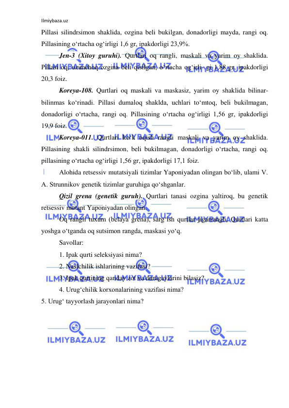 Ilmiybaza.uz 
 
Pillasi silindrsimon shaklida, ozgina beli bukilgan, donadorligi mayda, rangi oq. 
Pillasining o‘rtacha og‘irligi 1,6 gr, ipakdorligi 23,9%. 
Jen-3 (Xitoy guruhi). Qurtlari oq rangli, maskali va yarim oy shaklida. 
Pillasi oq, uzunchoq ozgina beli qisilgan, o‘rtacha og‘irli- gi 1,88 gr, ipakdorligi 
20,3 foiz. 
Koreya-108. Qurtlari oq maskali va maskasiz, yarim oy shaklida bilinar-
bilinmas ko‘rinadi. Pillasi dumaloq shaklda, uchlari to‘mtoq, beli bukilmagan, 
donadorligi o‘rtacha, rangi oq. Pillasining o‘rtacha og‘irligi 1,56 gr, ipakdorligi 
19,9 foiz. 
Koreya-011. Qurtlari ko‘k oqish rangli maskali va yarim oy shaklida. 
Pillasining shakli silindrsimon, beli bukilmagan, donadorligi o‘rtacha, rangi oq. 
pillasining o‘rtacha og‘irligi 1,56 gr, ipakdorligi 17,1 foiz. 
Alohida retsessiv mutatsiyali tizimlar Yaponiyadan olingan bo‘lib, ulami V. 
A. Strunnikov genetik tizimlar guruhiga qo‘shganlar. 
Qizil grena (genetik guruh). Qurtlari tanasi ozgina yaltiroq, bu genetik 
retsessiv mutant Yaponiyadan olingan. 
Oq rangli tuxum (belaya grena), sarg‘ish qurtlar jigarrangli, Qurtlari katta 
yoshga o‘tganda oq sutsimon rangda, maskasi yo‘q. 
Savollar: 
1. Ipak qurti seleksiyasi nima? 
2. Naslchilik ishlarining vazifasi? 
3. Ipak qurtining qanday zot va duragaylarini bilasiz? 
4. Urug‘chilik korxonalarining vazifasi nima? 
5. Urug‘ tayyorlash jarayonlari nima? 
