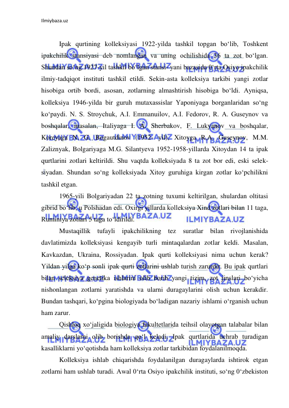 Ilmiybaza.uz 
 
 
Ipak qurtining kolleksiyasi 1922-yilda tashkil topgan bo‘lib, Toshkent 
ipakchilik stansiyasi deb nomlangan va uning ochilishida 36 ta zot bo‘lgan. 
Shundan so‘ng 1927-yil tashkil bo‘lgan stansi- yani bazasida 0‘rta Osiyo ipakchilik 
ilmiy-tadqiqot instituti tashkil etildi. Sekin-asta kolleksiya tarkibi yangi zotlar 
hisobiga ortib bordi, asosan, zotlarning almashtirish hisobiga bo‘ldi. Ayniqsa, 
kolleksiya 1946-yilda bir guruh mutaxassislar Yaponiyaga borganlaridan so‘ng 
ko‘paydi. N. S. Stroychuk, A.I. Emmanuilov, A.I. Fedorov, R. A. Guseynov va 
boshqalar, masalan, Italiyaga I. A. Sherbakov, F. Lukyanov va boshqalar, 
Koreyaga N. G. Bogautdinov (1952- yil), Xitoyga R.A. Guseynov, M.M. 
Zaliznyak, Bolgariyaga M.G. Silantyeva 1952-1958-yillarda Xitoydan 14 ta ipak 
qurtlarini zotlari keltirildi. Shu vaqtda kolleksiyada 8 ta zot bor edi, eski selek- 
siyadan. Shundan so‘ng kolleksiyada Xitoy guruhiga kirgan zotlar ko‘pchilikni 
tashkil etgan. 
1965-yili Bolgariyadan 22 ta zotning tuxumi keltirilgan, shulardan oltitasi 
gibrid bo‘lib, u Polshadan edi. Oxirgi yillarda kolleksiya Xind zotlari bilan 11 taga, 
Ruminiya zotlari 5 taga to‘ldirildi. 
Mustaqillik tufayli ipakchilikning tez suratlar bilan rivojlanishida 
davlatimizda kolleksiyasi kengayib turli mintaqalardan zotlar keldi. Masalan, 
Kavkazdan, Ukraina, Rossiyadan. Ipak qurti kolleksiyasi nima uchun kerak? 
Yildan yilga ko‘p sonli ipak qurti zotlarini ushlab turish zarurdir. Bu ipak qurtlari 
bilan seleksiya genetika ishlarini olib borib yangi tizim, zot jinslari bo‘yicha 
nishonlangan zotlarni yaratishda va ularni duragaylarini olish uchun kerakdir. 
Bundan tashqari, ko‘pgina biologiyada bo‘ladigan nazariy ishlami o‘rganish uchun 
ham zarur. 
Qishloq xo‘jaligida biologiya fakultetlarida teihsil olayotgan talabalar bilan 
amaliy darslarni olib borishda qo‘l keladi. Ipak qurtlarida uchrab turadigan 
kasalliklarni yo‘qotishda ham kolleksiya zotlar tarkibidan foydalanilmoqda. 
Kolleksiya ishlab chiqarishda foydalanilgan duragaylarda ishtirok etgan 
zotlarni ham ushlab turadi. Awal 0‘rta Osiyo ipakchilik instituti, so‘ng 0‘zbekiston 
