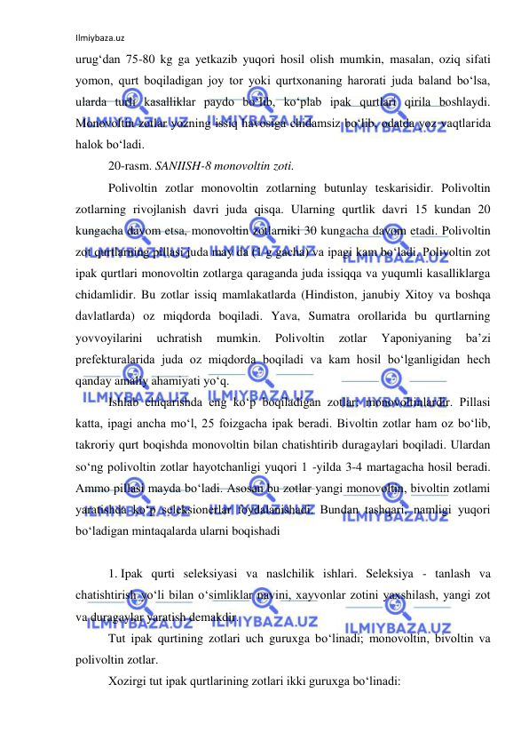 Ilmiybaza.uz 
 
urug‘dan 75-80 kg ga yetkazib yuqori hosil olish mumkin, masalan, oziq sifati 
yomon, qurt boqiladigan joy tor yoki qurtxonaning harorati juda baland bo‘lsa, 
ularda turli kasalliklar paydo bo‘lib, ko‘plab ipak qurtlari qirila boshlaydi. 
Monovoltin zotlar yozning issiq havosiga chidamsiz bo‘lib, odatda yoz vaqtlarida 
halok bo‘ladi. 
20-rasm. SANIISH-8 monovoltin zoti. 
Polivoltin zotlar monovoltin zotlarning butunlay teskarisidir. Polivoltin 
zotlarning rivojlanish davri juda qisqa. Ularning qurtlik davri 15 kundan 20 
kungacha davom etsa, monovoltin zotlarniki 30 kungacha davom etadi. Polivoltin 
zot qurtlarning pillasi juda may da (1 g gacha) va ipagi kam bo‘ladi. Polivoltin zot 
ipak qurtlari monovoltin zotlarga qaraganda juda issiqqa va yuqumli kasalliklarga 
chidamlidir. Bu zotlar issiq mamlakatlarda (Hindiston, janubiy Xitoy va boshqa 
davlatlarda) oz miqdorda boqiladi. Yava, Sumatra orollarida bu qurtlarning 
yovvoyilarini 
uchratish 
mumkin. 
Polivoltin 
zotlar 
Yaponiyaning 
ba’zi 
prefekturalarida juda oz miqdorda boqiladi va kam hosil bo‘lganligidan hech 
qanday amaliy ahamiyati yo‘q. 
Ishlab chiqarishda eng ko‘p boqiladigan zotlar: monovoltinlardir. Pillasi 
katta, ipagi ancha mo‘l, 25 foizgacha ipak beradi. Bivoltin zotlar ham oz bo‘lib, 
takroriy qurt boqishda monovoltin bilan chatishtirib duragaylari boqiladi. Ulardan 
so‘ng polivoltin zotlar hayotchanligi yuqori 1 -yilda 3-4 martagacha hosil beradi. 
Ammo pillasi mayda bo‘ladi. Asosan bu zotlar yangi monovoltin, bivoltin zotlami 
yaratishda ko‘p seleksionerlar foydalanishadi. Bundan tashqari, namligi yuqori 
bo‘ladigan mintaqalarda ularni boqishadi 
 
1. Ipak qurti seleksiyasi va naslchilik ishlari. Seleksiya - tanlash va 
chatishtirish yo‘li bilan o‘simliklar navini, xayvonlar zotini yaxshilash, yangi zot 
va duragaylar yaratish demakdir. 
Tut ipak qurtining zotlari uch guruxga bo‘linadi; monovoltin, bivoltin va 
polivoltin zotlar. 
Xozirgi tut ipak qurtlarining zotlari ikki guruxga bo‘linadi: 
