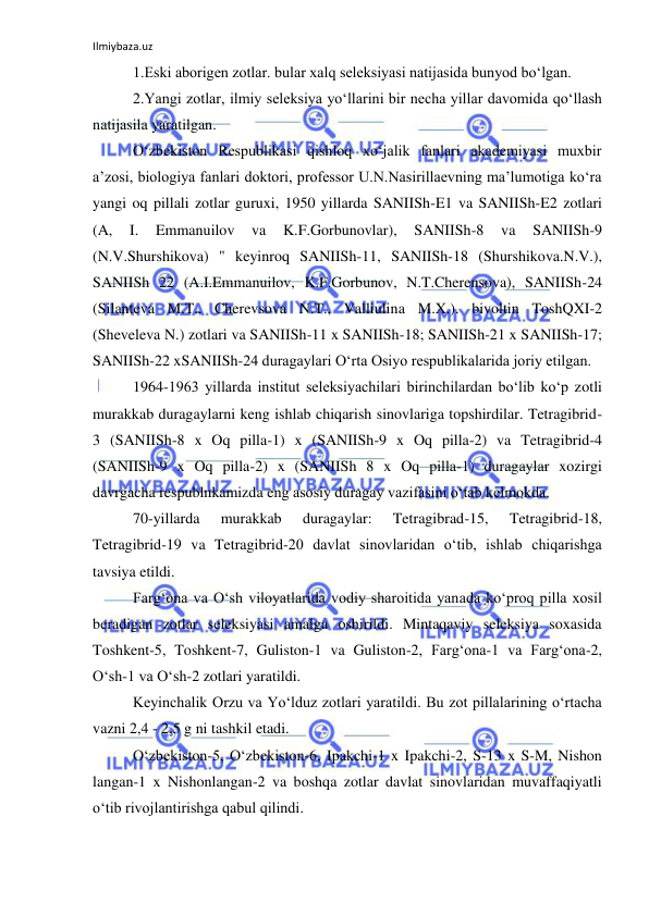 Ilmiybaza.uz 
 
1.Eski aborigen zotlar. bular xalq seleksiyasi natijasida bunyod bo‘lgan. 
2.Yangi zotlar, ilmiy seleksiya yo‘llarini bir necha yillar davomida qo‘llash 
natijasila yaratilgan. 
O‘zbekiston Respublikasi qishloq xo‘jalik fanlari akademiyasi muxbir 
a’zosi, biologiya fanlari doktori, professor U.N.Nasirillaevning ma’lumotiga ko‘ra 
yangi oq pillali zotlar guruxi, 1950 yillarda SANIISh-E1 va SANIISh-E2 zotlari 
(A, 
I. 
Emmanuilov 
va 
K.F.Gorbunovlar), 
SANIISh-8 
va 
SANIISh-9 
(N.V.Shurshikova) " keyinroq SANIISh-11, SANIISh-18 (Shurshikova.N.V.), 
SANIISh 22 (A.I.Emmanuilov, K.F.Gorbunov, N.T.Cherensova), SANIISh-24 
(Silanteva M.T., Cherevsova N.T., Valliulina M.X.). bivoltin ToshQXI-2 
(Sheveleva N.) zotlari va SANIISh-11 x SANIISh-18; SANIISh-21 x SANIISh-17; 
SANIISh-22 xSANIISh-24 duragaylari O‘rta Osiyo respublikalarida joriy etilgan. 
1964-1963 yillarda institut seleksiyachilari birinchilardan bo‘lib ko‘p zotli 
murakkab duragaylarni keng ishlab chiqarish sinovlariga topshirdilar. Tetragibrid-
3 (SANIISh-8 x Oq pilla-1) x (SANIISh-9 x Oq pilla-2) va Tetragibrid-4 
(SANIISh-9 x Oq pilla-2) x (SANIISh 8 x Oq pilla-1) duragaylar xozirgi 
davrgacha respublnkamizda eng asosiy duragay vazifasini o‘tab kelmokda. 
70-yillarda 
murakkab 
duragaylar: 
Tetragibrad-15, 
Tetragibrid-18, 
Tetragibrid-19 va Tetragibrid-20 davlat sinovlaridan o‘tib, ishlab chiqarishga 
tavsiya etildi. 
Farg‘ona va O‘sh viloyatlarida vodiy sharoitida yanada ko‘proq pilla xosil 
beradigan zotlar seleksiyasi amalga oshirildi. Mintaqaviy seleksiya soxasida 
Toshkent-5, Toshkent-7, Guliston-1 va Guliston-2, Farg‘ona-1 va Farg‘ona-2, 
O‘sh-1 va O‘sh-2 zotlari yaratildi. 
Keyinchalik Orzu va Yo‘lduz zotlari yaratildi. Bu zot pillalarining o‘rtacha 
vazni 2,4 - 2,5 g ni tashkil etadi. 
O‘zbekiston-5, O‘zbekiston-6, Ipakchi-1 x Ipakchi-2, S-13 x S-M, Nishon 
langan-1 x Nishonlangan-2 va boshqa zotlar davlat sinovlaridan muvaffaqiyatli 
o‘tib rivojlantirishga qabul qilindi. 
