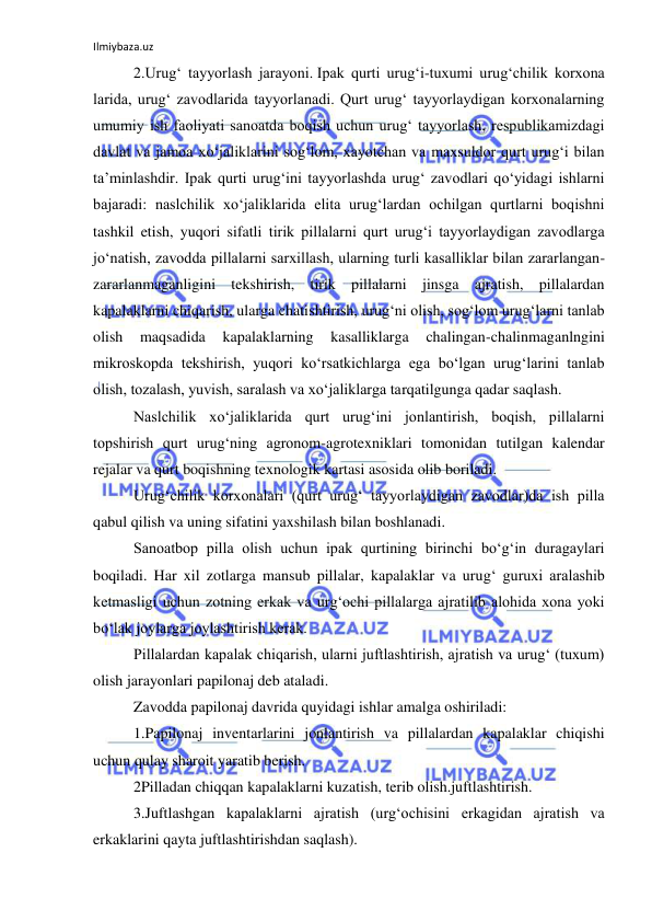 Ilmiybaza.uz 
 
2.Urug‘ tayyorlash jarayoni. Ipak qurti urug‘i-tuxumi urug‘chilik korxona 
larida, urug‘ zavodlarida tayyorlanadi. Qurt urug‘ tayyorlaydigan korxonalarning 
umumiy ish faoliyati sanoatda boqish uchun urug‘ tayyorlash, respublikamizdagi 
davlat va jamoa xo‘jaliklarini sog‘lom, xayotchan va maxsuldor qurt urug‘i bilan 
ta’minlashdir. Ipak qurti urug‘ini tayyorlashda urug‘ zavodlari qo‘yidagi ishlarni 
bajaradi: naslchilik xo‘jaliklarida elita urug‘lardan ochilgan qurtlarni boqishni 
tashkil etish, yuqori sifatli tirik pillalarni qurt urug‘i tayyorlaydigan zavodlarga 
jo‘natish, zavodda pillalarni sarxillash, ularning turli kasalliklar bilan zararlangan-
zararlanmaganligini tekshirish, tirik pillalarni jinsga ajratish, pillalardan 
kapalaklarni chiqarish, ularga chatishtirish, urug‘ni olish, sog‘lom urug‘larni tanlab 
olish 
maqsadida 
kapalaklarning 
kasalliklarga 
chalingan-chalinmaganlngini 
mikroskopda tekshirish, yuqori ko‘rsatkichlarga ega bo‘lgan urug‘larini tanlab 
olish, tozalash, yuvish, saralash va xo‘jaliklarga tarqatilgunga qadar saqlash. 
Naslchilik xo‘jaliklarida qurt urug‘ini jonlantirish, boqish, pillalarni 
topshirish qurt urug‘ning agronom-agrotexniklari tomonidan tutilgan kalendar 
rejalar va qurt boqishning texnologik kartasi asosida olib boriladi. 
Urug‘chilik korxonalari (qurt urug‘ tayyorlaydigan zavodlar)da ish pilla 
qabul qilish va uning sifatini yaxshilash bilan boshlanadi. 
Sanoatbop pilla olish uchun ipak qurtining birinchi bo‘g‘in duragaylari 
boqiladi. Har xil zotlarga mansub pillalar, kapalaklar va urug‘ guruxi aralashib 
ketmasligi uchun zotning erkak va urg‘ochi pillalarga ajratilib alohida xona yoki 
bo‘lak joylarga joylashtirish kerak. 
Pillalardan kapalak chiqarish, ularni juftlashtirish, ajratish va urug‘ (tuxum) 
olish jarayonlari papilonaj deb ataladi. 
Zavodda papilonaj davrida quyidagi ishlar amalga oshiriladi: 
1.Papilonaj inventarlarini jonlantirish va pillalardan kapalaklar chiqishi 
uchun qulay sharoit yaratib berish. 
2Pilladan chiqqan kapalaklarni kuzatish, terib olish.juftlashtirish. 
3.Juftlashgan kapalaklarni ajratish (urg‘ochisini erkagidan ajratish va 
erkaklarini qayta juftlashtirishdan saqlash). 
