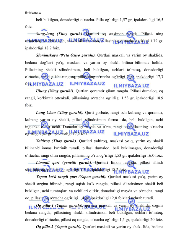 Ilmiybaza.uz 
 
beli bukilgan, donadorligi o‘rtacha. Pilla og‘irligi 1,57 gr, ipakdor- ligi 16,5 
foiz. 
Sung-lung (Xitoy guruh). Qurtlari oq sutsimon rangda. Pillasi- ning 
uzunchoq beli bukilgan, shakli silindrsimon, pillasining o‘rtacha og‘irligi 1,72 gr, 
ipakdorligi 18,2 foiz. 
Slonimskaya (0‘rta Osiyo guruhi). Qurtlari maskali va yarim oy shaklida, 
bedana dog‘lari yo‘q, maskasi va yarim oy shakli bilinar-bilinmas holida. 
Pillasining shakli silindrsimon, beli bukilgan, uchlari to‘mtoq, donadorligi 
o‘rtacha, rangi g‘isht rang-oq, pillasining o‘rtacha og‘irligi 2 gr, ipakdorligi 17,3 
foiz. 
Ulung (Xitoy guruhi). Qurtlari qoramtir gilam rangda. Pillasi dumaloq, oq 
rangli, ko‘kimtir ottenkali, pillasining o‘rtacha og‘irligi 1,53 gr, ipakdorligi 18,9 
foiz. 
Lung-Chao (Xitoy guruhi). Qurti gorbate, rangi och kulrang va qoramtir, 
kulrang yarim oy shakli, pillasi silindrsimon forma- da, beli bukilgan, uchi 
ingichka o‘tkir uchli. Donadorligi mayda va o‘rta, rangi oq, pillasining o‘rtacha 
og‘irligi 1,42 gr, ipakdorligi 17,2 foiz. 
Yaltiroq (Xitoy guruh). Qurtlari yaltiroq, maskasi yo‘q, yarim oy shakli 
bilinar-bilinmas ko‘rinib turadi, pillasi dumaloq, beli bukilmagan, donadorligi 
o‘rtacha, rangi oltin rangda, pillasining o‘rta og‘irligi 1,53 gr, ipakdorligi 16,0 foiz. 
Limonli qurt (genetik guruh). Qurtlari limon rangida, pillasi silindr 
shaklida, oq, pillasining og‘irligi 1,7 gr, ipakdorligi 18,2 foiz. 
Yapon ko‘k rangli qurt (Yapon guruhi). Qurtlari maskasi yo‘q, yarim oy 
shakli ozgina bilinadi, rangi oqish ko‘k rangda, pillasi silindrsimon shakli beli 
bukilgan, uchi tumtoqlari va uchlilari o‘tkir, donadorligi mayda va o‘rtacha, rangi 
oq, pillasining o‘rtacha og‘irligi 1,4 gr, ipakdorligi 12,8 foizlari uchrab turadi. 
Oq pilla-1 (Yapon guruhi). qurtlari maskali va yarim oy shaklida, ozgina 
bedana rangda, pillasining shakli silindrsimon beli bukilgan, uchlari to‘mtoq, 
donadorligi o‘rtacha, pillasi oq rangda, o‘rtacha og‘irligi 1,5 gr, ipakdorligi 20 foiz. 
Oq pilla-2 (Yapott guruh). Qurtlari maskali va yarim oy shak- lida, bedana 
