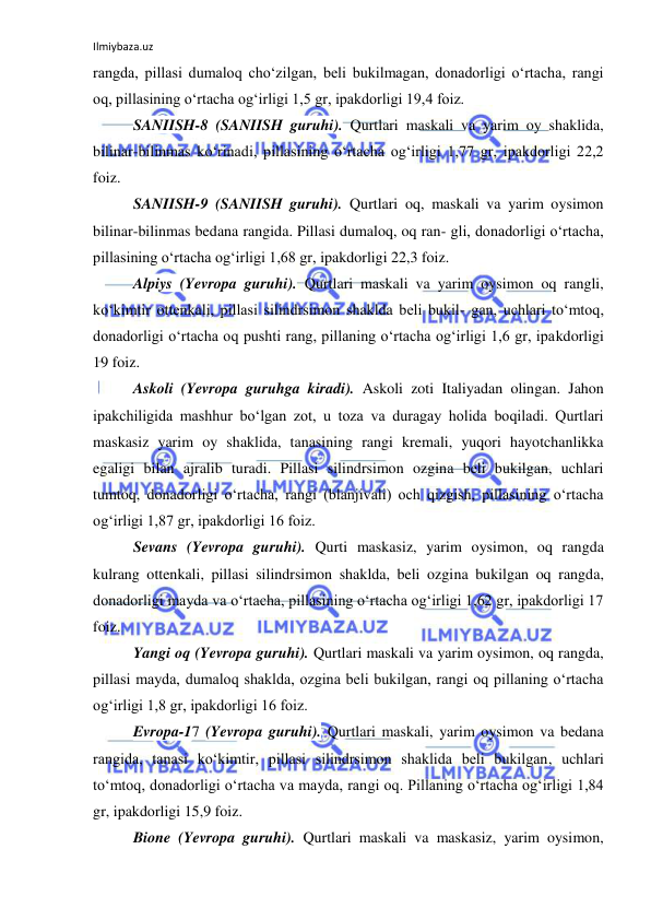 Ilmiybaza.uz 
 
rangda, pillasi dumaloq cho‘zilgan, beli bukilmagan, donadorligi o‘rtacha, rangi 
oq, pillasining o‘rtacha og‘irligi 1,5 gr, ipakdorligi 19,4 foiz. 
SANIISH-8 (SANIISH guruhi). Qurtlari maskali va yarim oy shaklida, 
bilinar-bilinmas ko‘rinadi, pillasining o‘rtacha og‘irligi 1,77 gr, ipakdorligi 22,2 
foiz. 
SANIISH-9 (SANIISH guruhi). Qurtlari oq, maskali va yarim oysimon 
bilinar-bilinmas bedana rangida. Pillasi dumaloq, oq ran- gli, donadorligi o‘rtacha, 
pillasining o‘rtacha og‘irligi 1,68 gr, ipakdorligi 22,3 foiz. 
Alpiys (Yevropa guruhi). Qurtlari maskali va yarim oysimon oq rangli, 
ko‘kimtir ottenkali, pillasi silindrsimon shaklda beli bukil- gan, uchlari to‘mtoq, 
donadorligi o‘rtacha oq pushti rang, pillaning o‘rtacha og‘irligi 1,6 gr, ipakdorligi 
19 foiz. 
Askoli (Yevropa guruhga kiradi). Askoli zoti Italiyadan olingan. Jahon 
ipakchiligida mashhur bo‘lgan zot, u toza va duragay holida boqiladi. Qurtlari 
maskasiz yarim oy shaklida, tanasining rangi kremali, yuqori hayotchanlikka 
egaligi bilan ajralib turadi. Pillasi silindrsimon ozgina beli bukilgan, uchlari 
tumtoq, donadorligi o‘rtacha, rangi (blanjivali) och qizgish, pillasining o‘rtacha 
og‘irligi 1,87 gr, ipakdorligi 16 foiz. 
Sevans (Yevropa guruhi). Qurti maskasiz, yarim oysimon, oq rangda 
kulrang ottenkali, pillasi silindrsimon shaklda, beli ozgina bukilgan oq rangda, 
donadorligi mayda va o‘rtacha, pillasining o‘rtacha og‘irligi 1,62 gr, ipakdorligi 17 
foiz. 
Yangi oq (Yevropa guruhi). Qurtlari maskali va yarim oysimon, oq rangda, 
pillasi mayda, dumaloq shaklda, ozgina beli bukilgan, rangi oq pillaning o‘rtacha 
og‘irligi 1,8 gr, ipakdorligi 16 foiz. 
Evropa-17 (Yevropa guruhi). Qurtlari maskali, yarim oysimon va bedana 
rangida, tanasi ko‘kimtir, pillasi silindrsimon shaklida beli bukilgan, uchlari 
to‘mtoq, donadorligi o‘rtacha va mayda, rangi oq. Pillaning o‘rtacha og‘irligi 1,84 
gr, ipakdorligi 15,9 foiz. 
Bione (Yevropa guruhi). Qurtlari maskali va maskasiz, yarim oysimon, 
