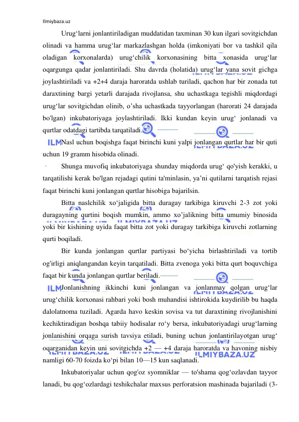 Ilmiybaza.uz 
 
Urug‘larni jonlantiriladigan muddatidan taxminan 30 kun ilgari sovitgichdan 
olinadi va hamma urug‘lar markazlashgan holda (imkoniyati bor va tashkil qila 
oladigan korxonalarda) urug‘chilik korxonasining bitta xonasida urug‘lar 
oqargunga qadar jonlantiriladi. Shu davrda (holatida) urug‘lar yana sovit gichga 
joylashtiriladi va +2+4 daraja haroratda ushlab turiladi, qachon har bir zonada tut 
daraxtining bargi yetarli darajada rivojlansa, shu uchastkaga tegishli miqdordagi 
urug‘lar sovitgichdan olinib, o’sha uchastkada tayyorlangan (harorati 24 darajada 
bo'lgan) inkubatoriyaga joylashtiriladi. Ikki kundan keyin urug‘ jonlanadi va 
qurtlar odatdagi tartibda tarqatiladi. 
Nasl uchun boqishga faqat birinchi kuni yalpi jonlangan qurtlar har bir quti 
uchun 19 gramm hisobida olinadi. 
Shunga muvofiq inkubatoriyaga shunday miqdorda urug‘ qo'yish kerakki, u 
tarqatilishi kerak bo'lgan rejadagi qutini ta'minlasin, ya’ni qutilarni tarqatish rejasi 
faqat birinchi kuni jonlangan qurtlar hisobiga bajarilsin. 
Bitta naslchilik xo‘jaligida bitta duragay tarkibiga kiruvchi 2-3 zot yoki 
duragayning qurtini boqish mumkin, ammo xo’jalikning bitta umumiy binosida 
yoki bir kishining uyida faqat bitta zot yoki duragay tarkibiga kiruvchi zotlarning 
qurti boqiladi. 
Bir kunda jonlangan qurtlar partiyasi bo‘yicha birlashtiriladi va tortib 
og'irligi aniqlangandan keyin tarqatiladi. Bitta zvenoga yoki bitta qurt boquvchiga 
faqat bir kunda jonlangan qurtlar beriladi. 
Jonlanishning ikkinchi kuni jonlangan va jonlanmay qolgan urug‘lar 
urug‘chilik korxonasi rahbari yoki bosh muhandisi ishtirokida kuydirilib bu haqda 
dalolatnoma tuziladi. Agarda havo keskin sovisa va tut daraxtining rivojlanishini 
kechiktiradigan boshqa tabiiy hodisalar ro‘y bersa, inkubatoriyadagi urug‘larning 
jonlanishini orqaga surish tavsiya etiladi, buning uchun jonlantirilayotgan urug‘ 
oqarganidan keyin uni sovitgichda +2 — +4 daraja haroratda va havoning nisbiy 
namligi 60-70 foizda kо‘pi bilan 10—15 kun saqlanadi. 
Inkubatoriyalar uchun qog'oz syomniklar — to'shama qog‘ozlavdan tayyor 
lanadi, bu qog‘ozlardagi teshikchalar maxsus perforatsion mashinada bajariladi (3- 
