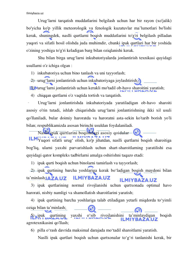 Ilmiybaza.uz 
 
Urug‘larni tarqatish muddatlarini belgilash uchun har bir rayon (xo'jalik) 
bo'yicha ko'p yillik meteorologik va fenologik kuzatuvlar ma’lumotlari bo'lishi 
kerak, shuningdek, naslli qurtlarni boqish muddatlarini to'g'ri belgilash pilladan 
yuqori va sifatli hosil olishda juda muhimdir, chunki ipak qurtlari har bir yoshida 
o'zining yoshiga to'g'ri keladigan barg bilan oziqlanishi kerak. 
Shu bilan birga urug‘larni inkubatoriyalarda jonlantirish texnikasi quyidagi 
usullarni o'z ichiga olgan : 
1) inkubatoriya uchun bino tanlash va uni tayyorlash; 
2) urug‘larni jonlantirish uchun inkubatoriyaga joylashtirish; 
3) urug‘larni jonlantirish uchun kerakli mo'tadil ob-havo sharoitini yaratish; 
4) chiqqan qurtlarni o'z vaqtida tortish va tarqatish. 
Urug‘larni jonlantirishda inkubatoriyada yaratiladigan ob-havo sharoiti 
asosiy o'rin tutadi, ishlab chiqarishda urug‘larni jonlantirishning ikki xil usuli 
qo'llaniladi, bular doimiy haroratda va haroratni asta-sekin ko'tarib borish yo'li 
bilan; respublikamizda asosan birinchi usuldan foydalaniladi. 
Naslli ipak qurtlarini boqishdagi asosiy qoidalar 
Yuqori sifatli urug‘ olish, ko'p jihatdan, naslli qurtlarni boqish sharoitiga 
bog'liq, ularni yaxshi parvarishlash uchun shart-sharoitlarning yaratilishi esa 
quyidagi qator kompleks tadbirlarni amalga oshirishni taqazo etadi: 
1) ipak qurti boqish uchun binolarni tamirlash va tayyorlash; 
2) ipak qurtining barcha yoshlariga kerak bo‘ladigan boqish maydoni bilan 
ta’minlash; 
3) ipak qurtlarining normal rivojlanishi uchun qurtxonada optimal havo 
harorati, nisbiy namligi va shamollatish sharoitlarini yaratish; 
4) ipak qurtining barcha yoshlariga talab etiladigan yetarli miqdorda to‘yimli 
oziqa bilan ta’minlash; 
5) ipak 
qurtining 
yaxshi 
o‘sib 
rivojlanishini 
ta’minlaydigan 
boqish 
agrotexnikasini qo'llash; 
6) pilla o‘rash davrida maksimal darajada mo‘tadil sharoitlarni yaratish. 
Naslli ipak qurtlari boqish uchun qurtxonalar to‘g‘ri tanlanishi kerak, bir 
