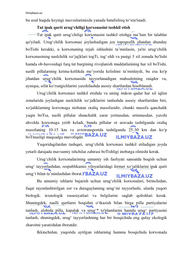 Ilmiybaza.uz 
 
bu usul haqida keyingi mavzularimizda yanada batafsilroq to‘xta!inadi. 
Tut ipak qurti urug‘chiligi korxonasini tashkil etish 
Tut ipak qurti urug‘chiligi korxonasini tashkil etishga ma’lum bir talablar 
qo'yiladi. Urug‘chilik korxonasi joylashadigan joy topografik jihatdan shunday 
boTishi kerakki, u korxonaning rejali ishlashini ta’minlasin, ya'ni urug‘chilik 
korxonasining naslchilik xo‘jaj|klari togTi, tog' oldi va pastgi 3 xil zonada bo'lishi 
hamda ob-havosidagi farq tut bargining rivojlanish muddatlaiining har xil boTishi, 
naslli pillalarning ketma-ketlikda me’yorida kelishini ta’minlaydi, bu esa ko'p 
jihatdan urug‘chilik korxonasida tayyorlanadigan mahsulotning raiqdor va, 
ayniqsa, sifat ko‘rsatgichlarini yaxshilashda asosiy shartlardan hisoblanadi. 
Urug‘chilik korxonasi tashkil etishda va uning imkon qadar har xil iqlim 
zonalarida joylashgan naslchilik xo‘jalklarini tanlashda asosiy shartlaridan biri, 
xo'jaliklarning korxonaga nisbatan oraliq masofasidir, chunki masofa qanchalik 
yaqin boTsa, naslli pillalar shunchalik zarar yetmasdan, urinmasdan, yaxshi 
ahvolda korxonaga yetib keladi, bunda pillalar ot aravada tashilganda oraliq 
masofaning 10-15 km va avtotransportda tashilganda 25-30 km dan ko‘p 
boTmasligi maqsadga muvofiqdir. 
Yuqoridagilardan tashqari, urug‘chilik korxonasi tashkil etiladigan joyda 
yetarli darajada mavsumiy ishchilar zahirasi boTishligi inobatga olinishi kerak. 
Urug‘chilik korxonalarining umumiy ish faoliyati sanoatda boqish uchun 
urug‘ tayyorlashdan, respublikamiz viloyatlaridagi fermer xo‘jaliklarini ipak qurti 
urug‘i bilan ta’minlashdan iborat. 
Bu umumiy ishlarni bajarish uchun urug‘chilik korxonalari, birinchidan, 
faqat rayonlashtirilgan zot va duragaylaming urug‘ini tayyorlashi, ularda yuqori 
biologik. texnologik xususiyatlari va belgilarini saqlab qolishlari kerak. 
Shuningdek, naslli qurtlarni boqishni o‘tkazish bilan birga pilla partiyalarini 
tanlash, alohida pilla, kapalak va urug‘* to'plamlarini hamda urug‘ partiyasini 
tanlash, shuningdek, urug‘ tayyorlashning har bir bosqichida eng qulay ekologik 
sharoitni yaratishdan iboratdir. 
Ikkinchidan, yuqorida aytilgan ishlarning hamma bosqichida korxonada 
