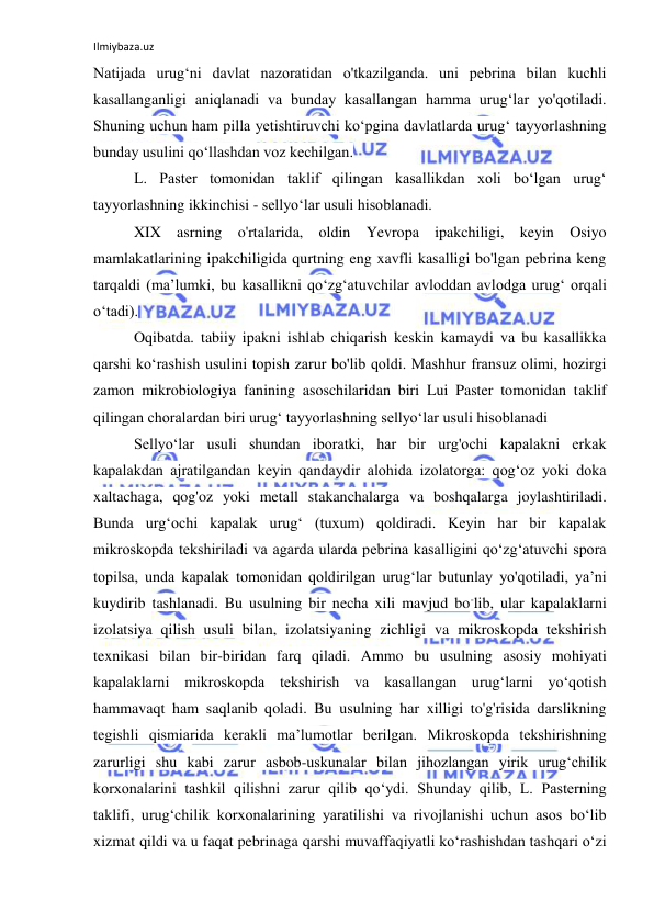 Ilmiybaza.uz 
 
Natijada urug‘ni davlat nazoratidan o'tkazilganda. uni pebrina bilan kuchli 
kasallanganligi aniqlanadi va bunday kasallangan hamma urug‘lar yo'qotiladi. 
Shuning uchun ham pilla yetishtiruvchi ko‘pgina davlatlarda urug‘ tayyorlashning 
bunday usulini qo‘llashdan voz kechilgan. 
L. Paster tomonidan taklif qilingan kasallikdan xoli bo‘lgan urug‘ 
tayyorlashning ikkinchisi - sellyo‘lar usuli hisoblanadi. 
XIX asrning o'rtalarida, oldin Yevropa ipakchiligi, keyin Osiyo 
mamlakatlarining ipakchiligida qurtning eng xavfli kasalligi bo'lgan pebrina keng 
tarqaldi (ma’lumki, bu kasallikni qo‘zg‘atuvchilar avloddan avlodga urug‘ orqali 
o‘tadi). 
Oqibatda. tabiiy ipakni ishlab chiqarish keskin kamaydi va bu kasallikka 
qarshi ko‘rashish usulini topish zarur bo'lib qoldi. Mashhur fransuz olimi, hozirgi 
zamon mikrobiologiya fanining asoschilaridan biri Lui Paster tomonidan taklif 
qilingan choralardan biri urug‘ tayyorlashning sellyo‘lar usuli hisoblanadi 
Sellyo‘lar usuli shundan iboratki, har bir urg'ochi kapalakni erkak 
kapalakdan ajratilgandan keyin qandaydir alohida izolatorga: qog‘oz yoki doka 
xaltachaga, qog'oz yoki metall stakanchalarga va boshqalarga joylashtiriladi. 
Bunda urg‘ochi kapalak urug‘ (tuxum) qoldiradi. Keyin har bir kapalak 
mikroskopda tekshiriladi va agarda ularda pebrina kasalligini qo‘zg‘atuvchi spora 
topilsa, unda kapalak tomonidan qoldirilgan urug‘lar butunlay yo'qotiladi, ya’ni 
kuydirib tashlanadi. Bu usulning bir necha xili mavjud bo-lib, ular kapalaklarni 
izolatsiya qilish usuli bilan, izolatsiyaning zichligi va mikroskopda tekshirish 
texnikasi bilan bir-biridan farq qiladi. Ammo bu usulning asosiy mohiyati 
kapalaklarni mikroskopda tekshirish va kasallangan urug‘larni yo‘qotish 
hammavaqt ham saqlanib qoladi. Bu usulning har xilligi to'g'risida darslikning 
tegishli qismiarida kerakli ma’lumotlar berilgan. Mikroskopda tekshirishning 
zarurligi shu kabi zarur asbob-uskunalar bilan jihozlangan yirik urug‘chilik 
korxonalarini tashkil qilishni zarur qilib qo‘ydi. Shunday qilib, L. Pasterning 
taklifi, urug‘chilik korxonalarining yaratilishi va rivojlanishi uchun asos bo‘lib 
xizmat qildi va u faqat pebrinaga qarshi muvaffaqiyatli ko‘rashishdan tashqari o‘zi 
