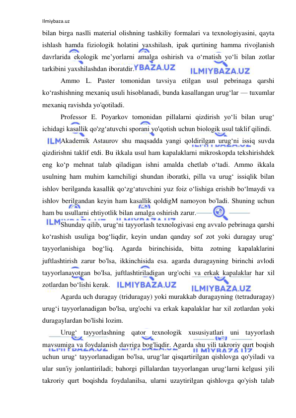 Ilmiybaza.uz 
 
bilan birga naslli material olishning tashkiliy formalari va texnologiyasini, qayta 
ishlash hamda fiziologik holatini yaxshilash, ipak qurtining hamma rivojlanish 
davrlarida ekologik me’yorlarni amalga oshirish va o‘rnatish yo‘li bilan zotlar 
tarkibini yaxshilashdan iboratdir. 
Ammo L. Paster tomonidan tavsiya etilgan usul pebrinaga qarshi 
ko‘rashishning mexaniq usuli hisoblanadi, bunda kasallangan urug‘lar — tuxumlar 
mexaniq ravishda yo'qotiladi. 
Professor E. Poyarkov tomonidan pillalarni qizdirish yo‘li bilan urug‘ 
ichidagi kasallik qo'zg‘atuvchi sporani yo'qotish uchun biologik usul taklif qilindi. 
Akademik Astaurov shu maqsadda yangi qoldirilgan urug‘ni issiq suvda 
qizdirishni taklif etdi. Bu ikkala usul ham kapalaklarni mikroskopda tekshirishdek 
eng ko‘p mehnat talab qiladigan ishni amalda chetlab o‘tadi. Ammo ikkala 
usulning ham muhim kamchiligi shundan iboratki, pilla va urug‘ issiqlik bilan 
ishlov berilganda kasallik qo‘zg‘atuvchini yuz foiz o‘lishiga erishib bo‘lmaydi va 
ishlov berilgandan keyin ham kasallik qoldigM namoyon bo'ladi. Shuning uchun 
ham bu usullarni ehtiyotlik bilan amalga oshirish zarur. 
Shunday qilib, urug‘ni tayyorlash texnologivasi eng avvalo pebrinaga qarshi 
ko‘rashish usuliga bog‘liqdir, keyin undan qanday sof zot yoki duragay urug‘ 
tayyorlanishiga bog‘liq. Agarda birinchisida, bitta zotning kapalaklarini 
juftlashtirish zarur bo'lsa, ikkinchisida esa. agarda duragayning birinchi avlodi 
tayyorlanayotgan bo'Isa, juftlashtiriladigan urg'ochi va erkak kapalaklar har xil 
zotlardan bo‘lishi kerak. 
Agarda uch duragay (triduragay) yoki murakkab duragayning (tetraduragay) 
urug‘i tayyorlanadigan bo'lsa, urg'ochi va erkak kapalaklar har xil zotlardan yoki 
duragaylardan bo'lishi lozim. 
Urug‘ tayyorlashning qator texnologik xususiyatlari uni tayyorlash 
mavsumiga va foydalanish davriga bog'liqdir. Agarda shu yili takroriy qurt boqish 
uchun urug‘ tayyorlanadigan bo'lsa, urug‘lar qisqartirilgan qishlovga qo'yiladi va 
ular sun'iy jonlantiriladi; bahorgi pillalardan tayyorlangan urug‘larni kelgusi yili 
takroriy qurt boqishda foydalanilsa, ularni uzaytirilgan qishlovga qo'yish talab 
