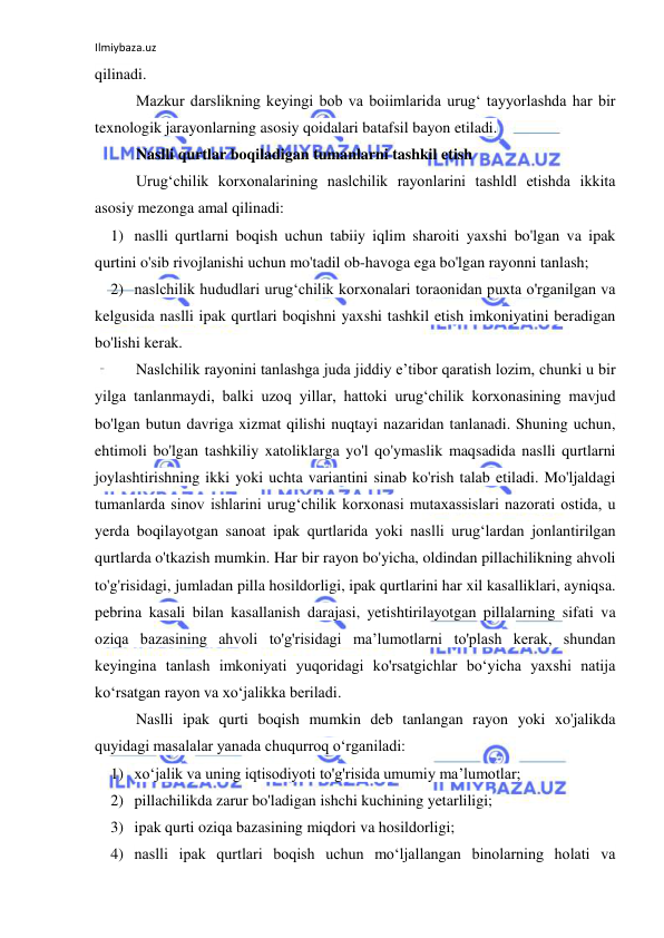 Ilmiybaza.uz 
 
qilinadi. 
Mazkur darslikning keyingi bob va boiimlarida urug‘ tayyorlashda har bir 
texnologik jarayonlarning asosiy qoidalari batafsil bayon etiladi. 
Naslli qurtlar boqiladigan tumanlarni tashkil etish 
Urug‘chilik korxonalarining naslchilik rayonlarini tashldl etishda ikkita 
asosiy mezonga amal qilinadi: 
1) naslli qurtlarni boqish uchun tabiiy iqlim sharoiti yaxshi bo'lgan va ipak 
qurtini o'sib rivojlanishi uchun mo'tadil ob-havoga ega bo'lgan rayonni tanlash; 
2) naslchilik hududlari urug‘chilik korxonalari toraonidan puxta o'rganilgan va 
kelgusida naslli ipak qurtlari boqishni yaxshi tashkil etish imkoniyatini beradigan 
bo'lishi kerak. 
Naslchilik rayonini tanlashga juda jiddiy e’tibor qaratish lozim, chunki u bir 
yilga tanlanmaydi, balki uzoq yillar, hattoki urug‘chilik korxonasining mavjud 
bo'lgan butun davriga xizmat qilishi nuqtayi nazaridan tanlanadi. Shuning uchun, 
ehtimoli bo'lgan tashkiliy xatoliklarga yo'l qo'ymaslik maqsadida naslli qurtlarni 
joylashtirishning ikki yoki uchta variantini sinab ko'rish talab etiladi. Mo'ljaldagi 
tumanlarda sinov ishlarini urug‘chilik korxonasi mutaxassislari nazorati ostida, u 
yerda boqilayotgan sanoat ipak qurtlarida yoki naslli urug‘lardan jonlantirilgan 
qurtlarda o'tkazish mumkin. Har bir rayon bo'yicha, oldindan pillachilikning ahvoli 
to'g'risidagi, jumladan pilla hosildorligi, ipak qurtlarini har xil kasalliklari, ayniqsa. 
pebrina kasali bilan kasallanish darajasi, yetishtirilayotgan pillalarning sifati va 
oziqa bazasining ahvoli to'g'risidagi ma’lumotlarni to'plash kerak, shundan 
keyingina tanlash imkoniyati yuqoridagi ko'rsatgichlar bo‘yicha yaxshi natija 
ko‘rsatgan rayon va xo‘jalikka beriladi. 
Naslli ipak qurti boqish mumkin deb tanlangan rayon yoki xo'jalikda 
quyidagi masalalar yanada chuqurroq o‘rganiladi: 
1) xo‘jalik va uning iqtisodiyoti to'g'risida umumiy ma’lumotlar; 
2) pillachilikda zarur bo'ladigan ishchi kuchining yetarliligi; 
3) ipak qurti oziqa bazasining miqdori va hosildorligi; 
4) naslli ipak qurtlari boqish uchun mo‘ljallangan binolarning holati va 
