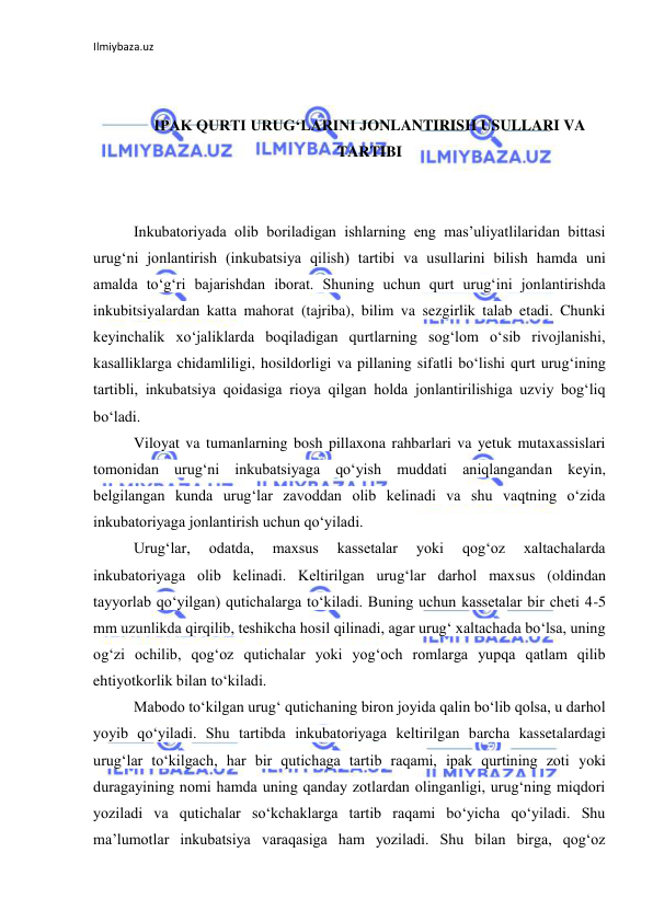 Ilmiybaza.uz 
 
 
 
IPAK QURTI URUG‘LARINI JONLANTIRISH USULLARI VA 
TARTIBI 
 
 
Inkubatoriyada olib boriladigan ishlarning eng mas’uliyatlilaridan bittasi 
urug‘ni jonlantirish (inkubatsiya qilish) tartibi va usullarini bilish hamda uni 
amalda to‘g‘ri bajarishdan iborat. Shuning uchun qurt urug‘ini jonlantirishda 
inkubitsiyalardan katta mahorat (tajriba), bilim va sezgirlik talab etadi. Chunki 
keyinchalik xo‘jaliklarda boqiladigan qurtlarning sog‘lom o‘sib rivojlanishi, 
kasalliklarga chidamliligi, hosildorligi va pillaning sifatli bo‘lishi qurt urug‘ining 
tartibli, inkubatsiya qoidasiga rioya qilgan holda jonlantirilishiga uzviy bog‘liq 
bo‘ladi. 
Viloyat va tumanlarning bosh pillaxona rahbarlari va yetuk mutaxassislari 
tomonidan urug‘ni inkubatsiyaga qo‘yish muddati aniqlangandan keyin, 
belgilangan kunda urug‘lar zavoddan olib kelinadi va shu vaqtning o‘zida 
inkubatoriyaga jonlantirish uchun qo‘yiladi. 
Urug‘lar, 
odatda, 
maxsus 
kassetalar 
yoki 
qog‘oz 
xaltachalarda 
inkubatoriyaga olib kelinadi. Keltirilgan urug‘lar darhol maxsus (oldindan 
tayyorlab qo‘yilgan) qutichalarga to‘kiladi. Buning uchun kassetalar bir cheti 4-5 
mm uzunlikda qirqilib, teshikcha hosil qilinadi, agar urug‘ xaltachada bo‘lsa, uning 
og‘zi ochilib, qog‘oz qutichalar yoki yog‘och romlarga yupqa qatlam qilib 
ehtiyotkorlik bilan to‘kiladi. 
Mabodo to‘kilgan urug‘ qutichaning biron joyida qalin bo‘lib qolsa, u darhol 
yoyib qo‘yiladi. Shu tartibda inkubatoriyaga keltirilgan barcha kassetalardagi 
urug‘lar to‘kilgach, har bir qutichaga tartib raqami, ipak qurtining zoti yoki 
duragayining nomi hamda uning qanday zotlardan olinganligi, urug‘ning miqdori 
yoziladi va qutichalar so‘kchaklarga tartib raqami bo‘yicha qo‘yiladi. Shu 
ma’lumotlar inkubatsiya varaqasiga ham yoziladi. Shu bilan birga, qog‘oz 
