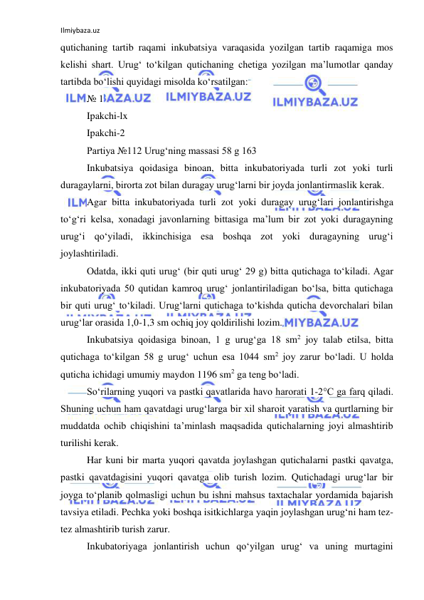 Ilmiybaza.uz 
 
qutichaning tartib raqami inkubatsiya varaqasida yozilgan tartib raqamiga mos 
kelishi shart. Urug‘ to‘kilgan qutichaning chetiga yozilgan ma’lumotlar qanday 
tartibda bo‘lishi quyidagi misolda ko‘rsatilgan: 
№ 1 
Ipakchi-lx 
Ipakchi-2 
Partiya №112 Urug‘ning massasi 58 g 163 
Inkubatsiya qoidasiga binoan, bitta inkubatoriyada turli zot yoki turli 
duragaylarni, birorta zot bilan duragay urug‘larni bir joyda jonlantirmaslik kerak. 
Agar bitta inkubatoriyada turli zot yoki duragay urug‘lari jonlantirishga 
to‘g‘ri kelsa, xonadagi javonlarning bittasiga ma’lum bir zot yoki duragayning 
urug‘i qo‘yiladi, ikkinchisiga esa boshqa zot yoki duragayning urug‘i 
joylashtiriladi. 
Odatda, ikki quti urug‘ (bir quti urug‘ 29 g) bitta qutichaga to‘kiladi. Agar 
inkubatoriyada 50 qutidan kamroq urug‘ jonlantiriladigan bo‘lsa, bitta qutichaga 
bir quti urug‘ to‘kiladi. Urug‘larni qutichaga to‘kishda quticha devorchalari bilan 
urug‘lar orasida 1,0-1,3 sm ochiq joy qoldirilishi lozim. 
Inkubatsiya qoidasiga binoan, 1 g urug‘ga 18 sm2 joy talab etilsa, bitta 
qutichaga to‘kilgan 58 g urug‘ uchun esa 1044 sm2 joy zarur bo‘ladi. U holda 
quticha ichidagi umumiy maydon 1196 sm2 ga teng bo‘ladi. 
So‘rilarning yuqori va pastki qavatlarida havo harorati 1-2°C ga farq qiladi. 
Shuning uchun ham qavatdagi urug‘larga bir xil sharoit yaratish va qurtlarning bir 
muddatda ochib chiqishini ta’minlash maqsadida qutichalarning joyi almashtirib 
turilishi kerak. 
Har kuni bir marta yuqori qavatda joylashgan qutichalarni pastki qavatga, 
pastki qavatdagisini yuqori qavatga olib turish lozim. Qutichadagi urug‘lar bir 
joyga to‘planib qolmasligi uchun bu ishni mahsus taxtachalar yordamida bajarish 
tavsiya etiladi. Pechka yoki boshqa isitkichlarga уaqin joylashgan urug‘ni ham tez-
tez almashtirib turish zarur. 
Inkubatoriyaga jonlantirish uchun qo‘yilgan urug‘ va uning murtagini 
