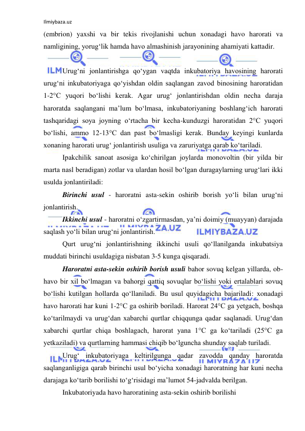 Ilmiybaza.uz 
 
(embrion) yaxshi va bir tekis rivojlanishi uchun xonadagi havo harorati va 
namligining, yorug‘lik hamda havo almashinish jarayonining ahamiyati kattadir. 
 
Urug‘ni jonlantirishga qo‘ygan vaqtda inkubatoriya havosining harorati 
urug‘ni inkubatoriyaga qo‘yishdan oldin saqlangan zavod binosining haroratidan 
1-2°C yuqori bo‘lishi kerak. Agar urug‘ jonlantirishdan oldin necha daraja 
haroratda saqlangani ma’lum bo‘lmasa, inkubatoriyaning boshlang‘ich harorati 
tashqaridagi soya joyning o‘rtacha bir kecha-kunduzgi haroratidan 2°C yuqori 
bo‘lishi, ammo 12-13°C dan past bo‘lmasligi kerak. Bunday keyingi kunlarda 
xonaning harorati urug‘ jonlantirish usuliga va zaruriyatga qarab ko‘tariladi. 
Ipakchilik sanoat asosiga ko‘chirilgan joylarda monovoltin (bir yilda bir 
marta nasl beradigan) zotlar va ulardan hosil bo‘lgan duragaylarning urug‘lari ikki 
usulda jonlantiriladi: 
Birinchi usul - haroratni asta-sekin oshirib borish yo‘li bilan urug‘ni 
jonlantirish. 
Ikkinchi usul - haroratni o‘zgartirmasdan, ya’ni doimiy (muayyan) darajada 
saqlash yo‘li bilan urug‘ni jonlantirish. 
Qurt urug‘ni jonlantirishning ikkinchi usuli qo‘llanilganda inkubatsiya 
muddati birinchi usuldagiga nisbatan 3-5 kunga qisqaradi. 
Haroratni asta-sekin oshirib borish usuli bahor sovuq kelgan yillarda, ob-
havo bir xil bo‘lmagan va bahorgi qattiq sovuqlar bo‘lishi yoki ertalablari sovuq 
bo‘lishi kutilgan hollarda qo‘llaniladi. Bu usul quyidagicha bajariladi: xonadagi 
havo harorati har kuni 1-2°C ga oshirib boriladi. Harorat 24°C ga yetgach, boshqa 
ko‘tarilmaydi va urug‘dan xabarchi qurtlar chiqqunga qadar saqlanadi. Urug‘dan 
xabarchi qurtlar chiqa boshlagach, harorat yana 1°C ga ko‘tariladi (25°C ga 
yetkaziladi) va qurtlarning hammasi chiqib bo‘lguncha shunday saqlab turiladi. 
Urug‘ inkubatoriyaga keltirilgunga qadar zavodda qanday haroratda 
saqlanganligiga qarab birinchi usul bo‘yicha xonadagi haroratning har kuni necha 
darajaga ko‘tarib borilishi to‘g‘risidagi ma’lumot 54-jadvalda berilgan. 
Inkubatoriyada havo haroratining asta-sekin oshirib borilishi 
