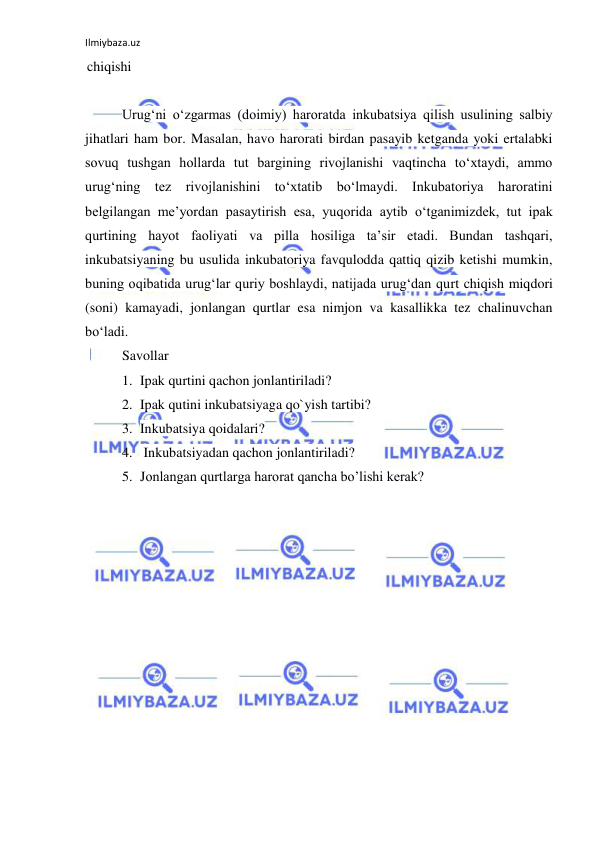 Ilmiybaza.uz 
 
chiqishi 
 
Urug‘ni o‘zgarmas (doimiy) haroratda inkubatsiya qilish usulining salbiy 
jihatlari ham bor. Masalan, havo harorati birdan pasayib ketganda yoki ertalabki 
sovuq tushgan hollarda tut bargining rivojlanishi vaqtincha to‘xtaydi, ammo 
urug‘ning tez rivojlanishini to‘xtatib bo‘lmaydi. Inkubatoriya haroratini 
belgilangan me’yordan pasaytirish esa, yuqorida aytib o‘tganimizdek, tut ipak 
qurtining hayot faoliyati va pilla hosiliga ta’sir etadi. Bundan tashqari, 
inkubatsiyaning bu usulida inkubatoriya favqulodda qattiq qizib ketishi mumkin, 
buning oqibatida urug‘lar quriy boshlaydi, natijada urug‘dan qurt chiqish miqdori 
(soni) kamayadi, jonlangan qurtlar esa nimjon va kasallikka tez chalinuvchan 
bo‘ladi. 
Savollar 
1. Ipak qurtini qachon jonlantiriladi? 
2. Ipak qutini inkubatsiyaga qo`yish tartibi? 
3. Inkubatsiya qoidalari? 
4.  Inkubatsiyadan qachon jonlantiriladi? 
5. Jonlangan qurtlarga harorat qancha bo’lishi kerak? 
 
